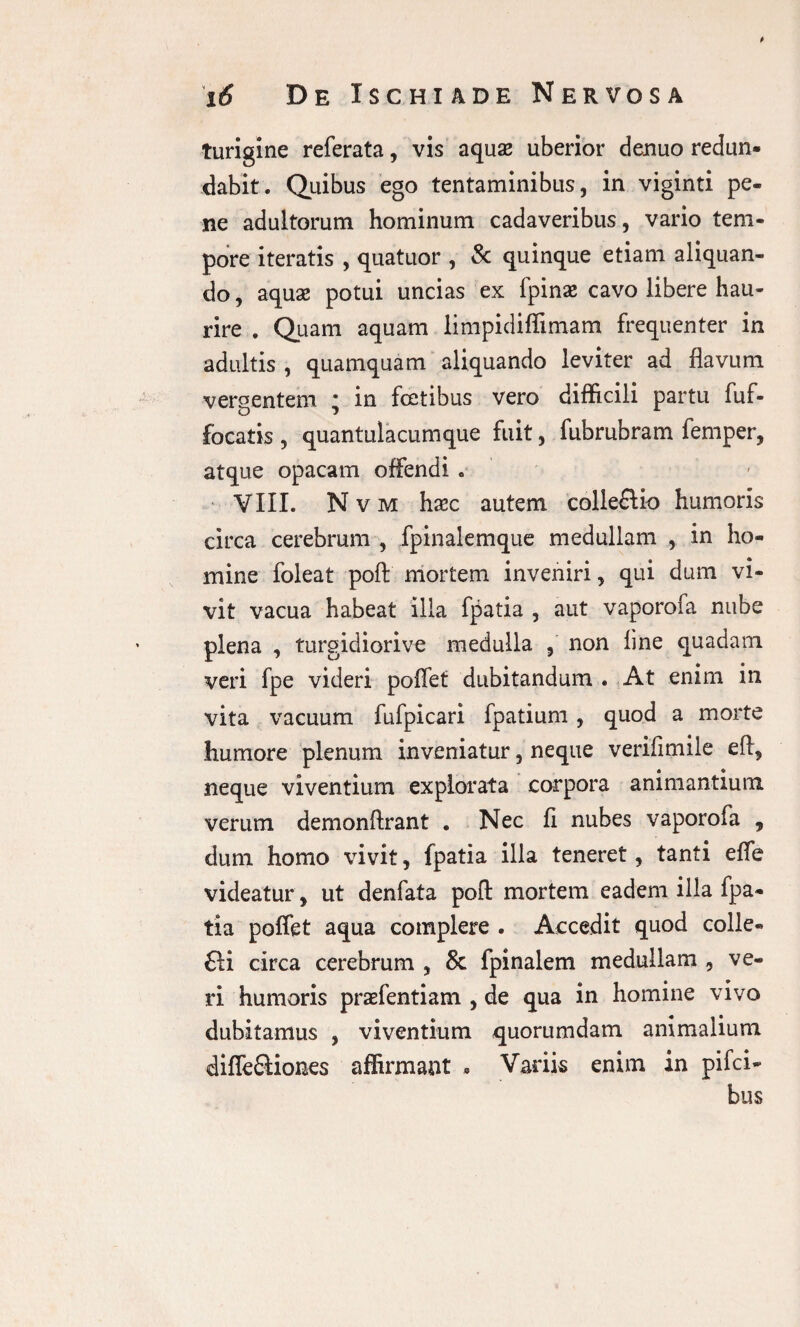 t i6 De Ischiade Nervosa turigine referata, vis aquas uberior denuo redun¬ dabit. Quibus ego tentaminibus, in viginti pe¬ ne adultorum hominum cadaveribus, vario tem¬ pore iteratis , quatuor , & quinque etiam aliquan¬ do , aquas potui uncias ex fpinas cavo libere hau¬ rire . Quam aquam limpidiffimam frequenter in adultis , quamquam aliquando leviter ad flavum vergentem * in fcetibus vero difficili partu fuf- focatis , quantulacumque fuit, fubrubram femper, atque opacam offendi . VIII. Nvm hasc autem colleftio humoris circa cerebrum , fpinalemque medullam , in ho¬ mine foleat pofi: mortem inveniri, qui dum vi¬ vit vacua habeat illa fpatia , aut vaporofa nube plena , turgidiorive medulla , non line quadam veri fpe videri poffet dubitandum . At enim in vita vacuum fufpicari fpatium , quod a morte humore plenum inveniatur, neque veriflmile eft, neque viventium explorata corpora animantium verum demonftrant . Nec li nubes vaporofa , dum homo vivit, fpatia illa teneret, tanti effe videatur, ut denfata poft mortem eadem illa fpa¬ tia poffet aqua complere . Accedit quod colle- £li circa cerebrum , & fpinalem medullam , ve¬ ri humoris prasfentiam , de qua in homine vivo dubitamus , viventium quorumdam animalium diffe&iones affirmant » Variis enim in pifci- bus