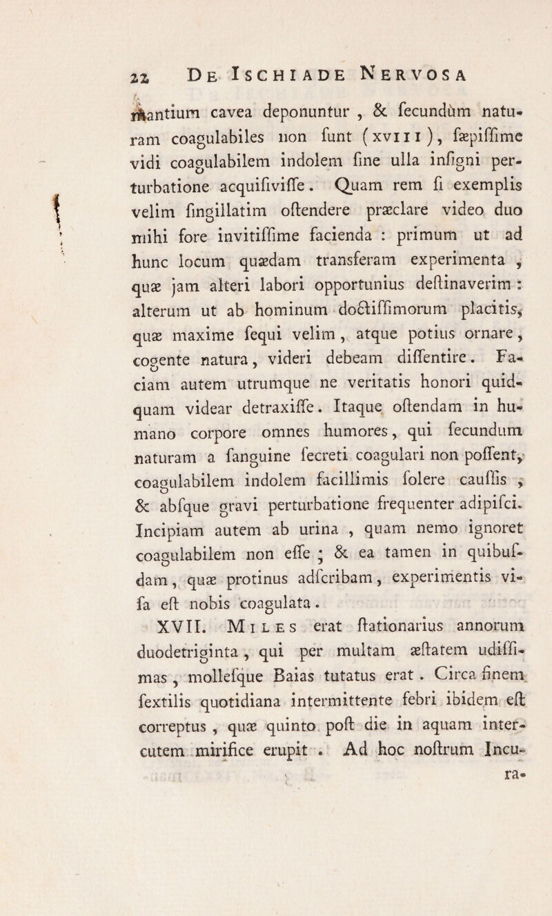 4 y&antium cavea deponuntur , & fecundam natu* ram coagulabiles non funt (xvm), faepiffime vidi coagulabilem indolem fine ulla infigni per¬ turbatione acquifivifife. Quam rem fi exemplis velim fingillatim oftendere praeclare video duo mihi fore invitiffime facienda : primum ut ad hunc locum quadam transferam experimenta , quae jam alteri labori opportunius deftinaverim : alterum ut ab hominum do&iffimorum placitis, quae maxime fequi velim , atque potius ornare, cogente natura, videri debeam diffentire. Fa- ciam autem utrumque ne veritatis honori quid¬ quam videar detraxiffe. Itaque oftendam in hu¬ mano corpore omnes humores, qui fecundum naturam a fanguine fecreti coagulari non pollent, coagulabilem indolem facillimis folere cauffis , & abfque gravi perturbatione frequenter adipifcL Incipiam autem ab urina , quam nemo ignoret coagulabilem non effe ; & ea tamen in quibuf- dam, quse protinus adfcribam, experimentis vi- fa eft nobis coagulata. XVII. Miles erat ftationarius annorum duodetriginta , qui per multam aeftatem udiffi- mas , mollefque Baias tutatus erat . Circa finem fextilis quotidiana intermittente febri ibidem eft correptus , quae quinto poft die in aquam inter¬ entem mirifice erupit . Ad hoc noftrum Ineu¬ ra®