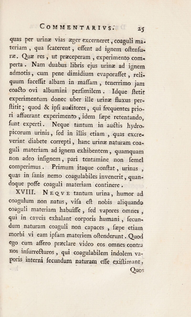 25 quas per urinae vias sger excerneret, coaguli ma» teriam , qua fcaterent, effent ad ignem oftenfu» vx. Quae res , ut praeceperam , experimento com- perta • Nam duabus libris ejus urinae ad ignem admotis, cum pene dimidium evaporaffet, reli¬ quum fac effit albam in maflam , tenerrimo jam coaflo ovi albumini perfimilem . Idque fletit experimentum donec uber ille urinae fluxus per» flitit * quod 8c ipfi auditores, qui frequentes prio¬ ri affuerant experimento , idem faepe retentando, funt experti. Neque tantum in au£Hs hydro» picorum urinis, fed in illis etiam , quas excre¬ verint diabete correpti , hanc urinae naturam coa¬ guli materiam ad ignem exhibentem, quamquam non adeo infignem, pari tentamine non femel comperimus. Primum itaque conflat, urinas , quas in lanis nemo coagulabiles invenerit , quan¬ doque poffe coaguli materiam continere . XVIII. Neqve tantum urina, humor ad coagulum non natus, vifa eft nobis aliquando coaguli materiam habuiffe , fed vapores omnes , qui in caveis exhalant corporis humani , fecun¬ dum naturam coaguli non capaces , fepe etiam morbi vi eam ipfam materiem oftenderunt. Quod ego cum affero praeclare video eos omnes contra nos. infurre&uros , qui coagulabilem indolem va¬ poris interni fecundum naturam effe exiftimant.