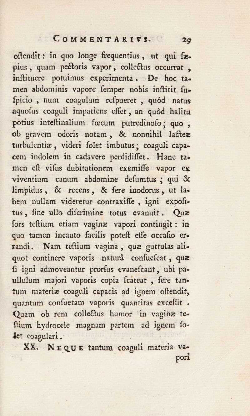 COMMENTARIVS. 2 g oftendit: In quo longe frequentius, ut qui fae- pius , quam pe&oris vapor, colleftus occurrat , inftituere potuimus experimenta. De hoc ta¬ men abdominis vapore femper nobis inftitit fu- fpicio , num coagulum refpueret , qu6d natus aquofus coaguli impatiens elfet, an quod halitu potius inteftinaiium fcecum putredinofo* quo , ob gravem odoris notam, & nonnihil la£leae turbulentiae , videri folet imbutus; coaguli capa¬ cem indolem in cadavere perdidifiet. Hanc ta¬ men eft vifus dubitationem exemilfe vapor ex viventium canum abdomine defumtus * qui Sc limpidus , & recens, & fere inodorus , ut la¬ bem nullam videretur contraxilfe , igni expoli¬ tus , fine ullo difcrimine totus evanuit. Quas fors teftium etiam vagina vapori contingit: in quo tamen incauto facilis poteft efle occafio er¬ randi . Nam teftium vagina , quae guttulas ali¬ quot continere vaporis natura confuefcat, quae fi igni admoveantur prorfus evanefcant, ubi pa- ullulum majori vaporis copia fcateat , fere tan¬ tum materiae coaguli capacis ad ignem oftendit, quantum confuetam vaporis quantitas exceffit * Quam ob rem colle&us humor in vaginae te¬ ftium hydrocele magnam partem ad ignem fo- iet coagulari. XX» N E Q.U E tantum coaguli materia va- pori