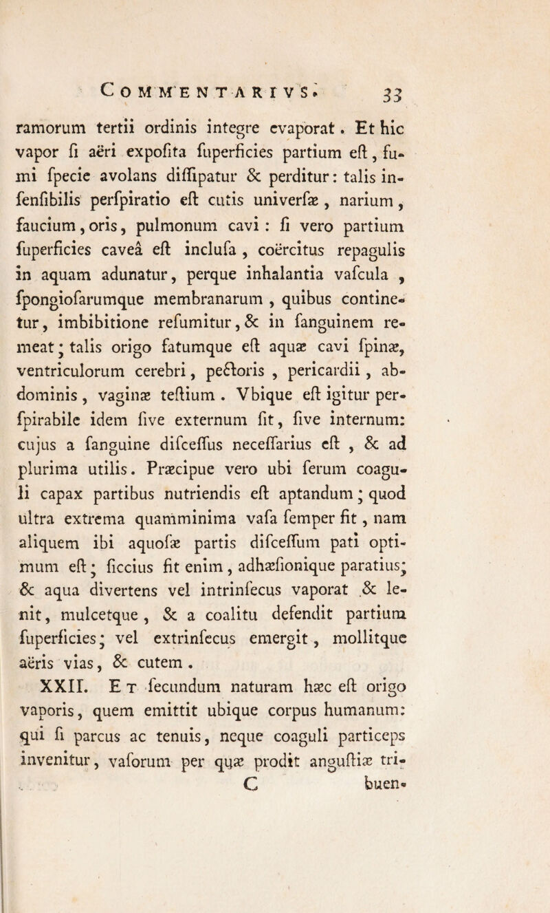 ramorum tertii ordinis integre evaporat. Et hic vapor fi aeri expofita fuperficies partium eft, fu¬ mi fpecie avolans diffipatur & perditur: talis in- fenfibilis perfpiratio efl: cutis univerfae, narium, faucium, oris, pulmonum cavi : fi vero partium fuperficies cavea efl inciufa , coercitus repagulis in aquam adunatur, perque inhalantia vafcula , fpongiofarumque membranarum , quibus contine¬ tur, imbibitione refumitur,& in fanguinem re¬ meat • talis origo fatumque efl aqua» cavi fpina», ventriculorum cerebri, pe£Wis , pericardii, ab¬ dominis , vagius teftium . Vbique efl igitur per- fpirabile idem live externum fit, five internum: cujus a fanguine difcefius necelfarius cft , & ad plurima utilis. Praecipue vero ubi ferum coagu¬ li capax partibus nutriendis efl aptandum • quod ultra extrema quaniminima vafa femper fit, nam aliquem ibi aquofae partis difceffum pati opti¬ mum efl; ficcius fit enim , adhsfionique paratius; & aqua divertens vel intrinfecus vaporat .& le¬ nit , mulcetque , & a coalitu defendit partium fuperficies; vel extrinfecus emergit, mollitque aeris vias, & cutem . XXII. E t fecundum naturam hsc efl origo vaporis, quem emittit ubique corpus humanum: qui fi parcus ac tenuis, neque coaguli particeps invenitur, vaforum per qyse prodit angufli# tri- C buen*