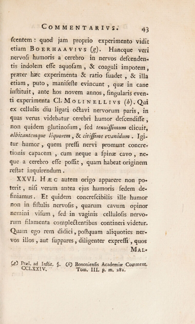 fccntem: quod jam proprio experimento vidit etiam Boerhaavivs (g). Hancque veri nervofi humoris a cerebro in nervos defcenden- tis indolem effe aquofam , Sc coaguli impotem, prseter haec experimenta & ratio fuadet , & illa etiam, puto , manifefte evincunt , qux in cane inftituit, ante hos novem annos, lingularis even¬ ti experimenta CLMounellivs {h). Qui ex cellulis diu ligati o£tavi nervorum paris, in quas verus videbatur cerebri humor defcendiffe , non quidem glutinofum t fed tenuljjimum elicuit, albicant em que liquorem , & cltijjtme evanidum . Igi- tur humor , quem prefli nervi promunt concre¬ tionis capacem , cum neque a fpinae cavo 9 ne¬ que a cerebro effe poffit, quam habeat originem reflat inquirendum„ XXVL Hic autem origo apparere non po¬ terit , nifi veram antea ejus humoris fedem de¬ finiamus . Et quidem concrefcibilis ille humor non in fiftulis nervofis , quarum cavum opinor nemini vifum , fed in vaginis cellulofis nervo¬ rum filamenta complementibus contineri videtur. Quam ego rem didici r poftquam aliquoties ner¬ vos illos , aut fiippares, diligenter exprefii , quos Mal* Qf) Praei, ad InfHt. §. Qf) Bononienfis Academiae Couunent. ^CLXXIV. Tam, III, p„ ms 282,