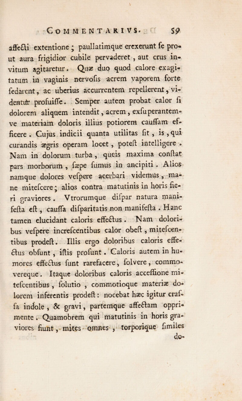 C Q M MENTARIVS. $9 aSc£U extentione ; paullatimque erexerunt fe pro¬ ut aura frigidior cubile pervaderet , aut crus in¬ vitum agitaretur. Quas duo quod calore exagi¬ tatum in vaginis nervofis acrem vaporem forte fedarent, ac uberius accurrentem repellerent, vi- dentiir profuiffe. Semper autem probat calor li dolorem aliqtiem intendit, acrem, exfuperantem» ve materiam doloris illius potiorem cauffam ef¬ ficere . Cujus indicii quanta utilitas fit, is,qui curandis aegris operam locet , potefl intelligere » Nam in dolorum turba , queis maxima confiat pars morborum , fiepe fumus in ancipiti. Alios namque dolores vefpere acerbari videmus , ma¬ ne mitefeere j alios contra matutinis in horis fie¬ ri graviores • Vtrorumque difpar natura mani- fefta eft , cauffa difparitatis non manifefta . Hanc tamen elucidant caloris effeftus . Nam dolori¬ bus vefpere increfcentibus calor obeft , mitefeen- tibus prodeft. Illis ergo doloribus caloris effe¬ ctus obfunt, ifiis profiint • Caloris autem in hu¬ mores effe£lus funt rarefacere, folvere, commo- vereque. Itaque doloribus caloris acceffione mi- tefcentibus , folutio , commotioque materiae do¬ lorem inferentis prodeft: nocebat haec igitur craf- fa indole , & gravi, partemque affe&am oppri¬ mente * Quamobrem qui matutinis in horis gra¬ viores fiunt, mites omnes , torporique fi miles do*