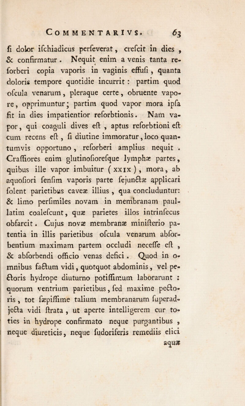 fi dolor ifchiadicus perfeverat , crefcit in dies , & confirmatur . Nequit enim a venis tanta re- forberi copia vaporis in vaginis effufi , quanta doloris tempore quotidie incurrit : partim quod ofcula venarum, pleraque certe, obruente vapo¬ re, opprimuntur; partim quod vapor mora ipfa fit in dies impatientior reforbtionis. Nam va¬ por , qui coaguli dives eft , aptus reforbtioni eft cum recens eft , fi diutine immoratur, loco quan¬ tumvis opportuno , reforberi amplius nequit * Crafliores enim glutinofiorefque lymphas partes, quibus ille vapor imbuitur (xxix), mora, ab aquofiori fenfim vaporis parte fejun&ae applicari folent parietibus caveae illius , qua concluduntur: Sc limo perfimiles novam in membranam paul» latim coalefcunt, quae parietes illos intrinfecus obfarcit. Cujus novae membranae minifterio pa¬ tentia in illis parietibus ofcula venarum abfor- bentium maximam partem occludi necefte eft , 8c abforbendi officio venas defici. Quod in o* mnibus fa£lum vidi, quotquot abdominis, vel pe- ftoris hydrope diuturno potiflimum laborarunt : quorum ventrium parietibus, fed maxime peflo- ris, tot faepiftime talium membranarum fuperad- je&a vidi ftrata , ut aperte intelligerem cur to- | ties in hydrope confirmato neque purgantibus , i neque diureticis, neque fudoriferis remediis elici aqua?