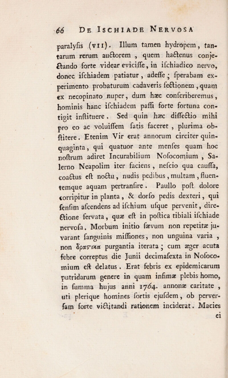 paralyfis (vii). Illum tamen hydropem, tan¬ tarum rerum auftorem , quem haftenus conje- ftando forte videar eviciffe, in ifchiadico nervo, donec ifchiadem patiatur , adefle ; fperabam ex¬ perimento probaturum cadaveris fe£lionem , quam cx necopinato nuper, dum haec confcriberemus, hominis hanc ifchiadem pafli forte fortuna con¬ tigit inftituere, Sed quin haec difle£lio mihi pro eo ac voluiflfem fatis faceret , plurima ob¬ fuere. Etenim Vir erat annorum circiter quin¬ quaginta , qui quatuor ante menfes quam hoc noftrum adiret Incurabilium Nofocomium , Sa¬ lerno Neapolim iter faciens , nefcio qua caufia, coaftus eft no£lu, nudis pedibus , multam , fluen- temque aquam pertranfire . Paullo poft dolore corripitur in planta, & dorfo pedis dexteri, qui fenfim afcendens ad ifchium ufque pervenit, dire- ftione fervata, quae eft in poftica tibiali ifchiade nervofa. Morbum initio favum non repetitae ju- varant fanguinis miffiones, non unguina varia , non Spotrinoc purgantia iterata; cum aeger acuta febre correptus die Junii decimafexta in Nofoco- mium eft delatus , Erat febris ex epidemicarum putridarum genere in quam infimae plebis homo, in fumma hujus anni 17^4. annonae caritate , uti plerique homines fortis ejufdem, ob perver- fam forte vifUtandi rationem inciderat. Macies ei