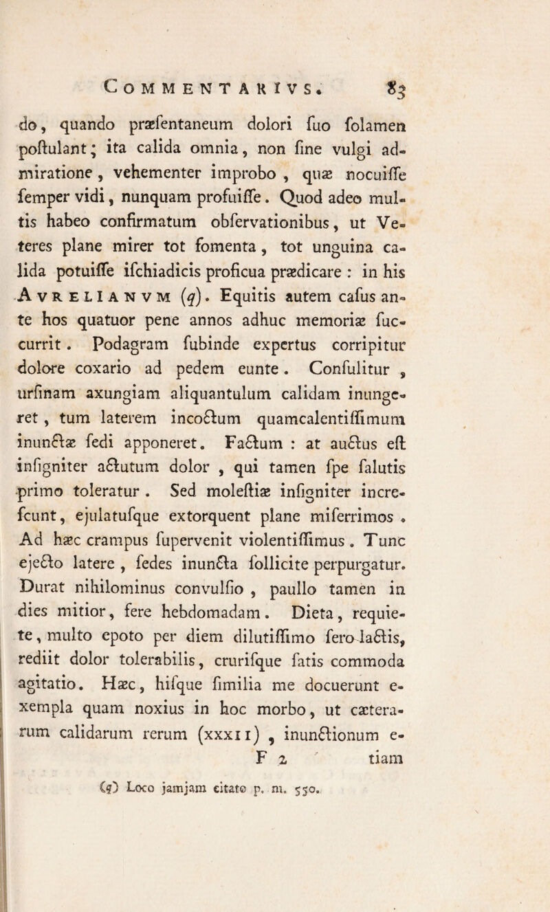 Comme ntakivs. S3 do, quando praefentaneum dolori fuo folamen poftulant; ita calida omnia, non fine vulgi ad¬ miratione , vehementer improbo , quas nocuifte femper vidi, nunquam profuiffe. Quod adeo mul¬ tis habeo confirmatum obfervationibus, ut Ve¬ teres plane mirer tot fomenta, tot unguina ca¬ lida potuiffe ifchiadicis proficua prasdicare : in his Avrelianvm (q). Equitis autem cafus an¬ te hos quatuor pene annos adhuc memorias fuc- currit. Podagram fubinde expertus corripitur dolore coxario ad pedem eunte. Confulitur s urfinam axungiam aliquantulum calidam inunge¬ ret , tum laterem incoffum quamcalentifiimum inunftas fedi apponeret. Faftum : at au&us eft infigniter a£lutum dolor , qui tamen fpe falutis primo toleratur . Sed moleftiae infigniter incre- fcunt, ejulatufque extorquent plane miferrimos * Ad hasc crampus fupervenit violentiffimus . Tunc eje£k> latere , fedes inunfta follicite perpurgatur. Durat nihilominus convulfio , paullo tamen iri dies mitior, fere hebdomadam. Dieta, requie¬ te , multo epoto per diem dilutiffimo fero laftis, rediit dolor tolerabilis, crurifque fatis commoda agitatio. Hec, hilque fimilia me docuerunt e- xempla quam noxius in hoc morbo, ut cetera¬ rum calidarum rerum (xxxn) , inunflionum e- F 2 tiam Cf) Loco jamjam citate p. m» 550.