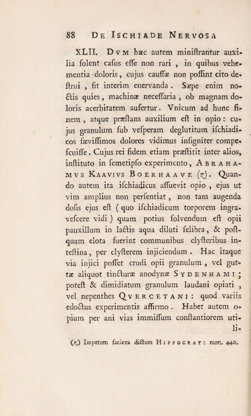 XLIX. D v m haec autem miniftrantur auxi¬ lia folent cafus efle non rari , in quibus vehe¬ mentia doloris, cujus cauffe non poffint cito de- ftrui , fit interim enervanda . Saepe enim no- £fis quies, machinae neceflaria , ob magnam do¬ loris acerbitatem aufertur. Vnicum ad hunc fi¬ nem , atque praefians auxilium eft in opio : cu¬ jus granulum fub vefperam deglutitum ifchiadi- cos laeviffimos dolores vidimus infigniter compe- fcuiffe. Cujus rei fidem etiam praeftitit inter alios, inftituto in femetipfo experimento, Abraha- mvs Kaavivs Boerhaave (^). Quan¬ do autem ita ifchiadicus affuevit opio , ejus ut vim amplius non perfentiat, non tam augenda defis ejus eft ( quo ifchiadicum torporem ingra- vefcere vidi ) quam potius folvendum eft opii pauxillum in la£fis aqua diluti felibra, & poft- quam elota fuerint communibus clyfteribus in- teftina, per clyfterem injiciendum. Hac itaque via injici poftet crudi opii granulum , vel gut¬ tae aliquot tinfturas anodynae Sydenhami • poteft & dimidiatum granulum laudani opiati , vel nepenthes Qvercetani : quod variis edo£lus experimentis affirmo . Habet autem o- pium per ani vias immiffum conftantiorem uti¬ li-