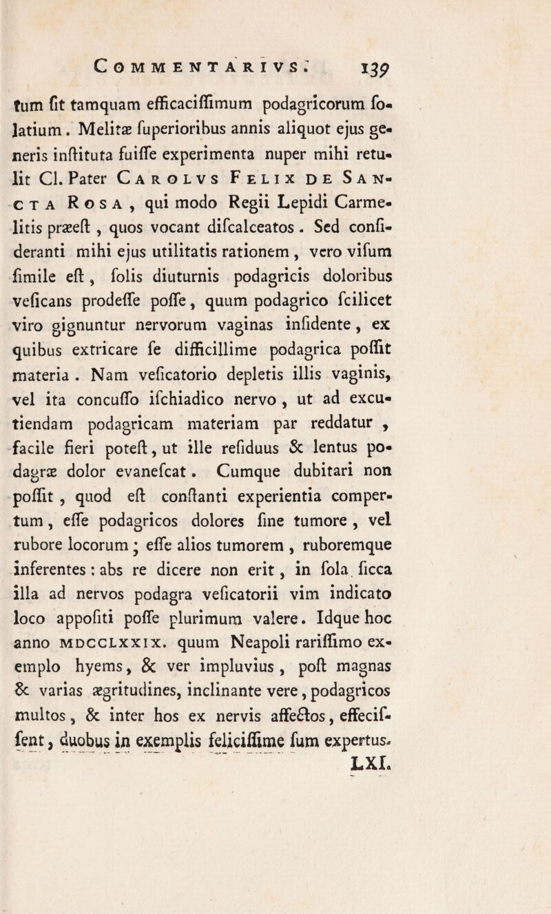 tum fit tamquam efficaciffimum podagricorum fo- Jatium. Melitas fuperioribus annis aliquot ejus ge¬ neris inftituta fuiffe experimenta nuper mihi retu¬ lit Cl. Pater Carolvs Felix de San¬ cta Rosa, qui modo Regii Lepidi Carme- litis praseft, quos vocant difcalceatos . Sed confl- deranti mihi ejus utilitatis rationem , vero vifurn fimile eft, folis diuturnis podagricis doloribus veficans prodeffe poffe, quum podagrico fcilicet viro gignuntur nervorum vaginas infidente, ex quibus extricare fe difficillime podagrica poffit materia . Nam veficatorio depletis illis vaginis, vel ita concuffo ifchiadico nervo , ut ad excu¬ tiendam podagricam materiam par reddatur , facile fieri poteft, ut ille refiduus & lentus po¬ dagrae dolor evanefeat. Cumque dubitari non poffit , quod eft conflanti experientia comper¬ tum , effie podagricos dolores fine tumore , vel rubore locorum • effie alios tumorem , ruboremque inferentes: abs re dicere non erit, in fola ficca illa ad nervos podagra veficatorii vim indicato loco appofiti poffe plurimum valere. Idque hoc anno mdcclxxix. quum Neapoli rariffimo ex¬ emplo hyems, & ver impluvius , poft magnas 8c varias aegritudines, inclinante vere, podagricos multos, & inter hos ex nervis affe&os, effecif- fent, duobus in exemplis feliciffime fum expertus. LXL