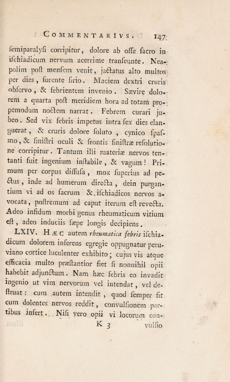 COMM E N T A R I V S . I47: femiparalyfi corripitur, dolore ab offe facro in- iichiadicum nervum acerrime tranfeunte. Nea¬ polim pofl menfem venit, ja&atus alto multos per dies , furente firio. Maciem dextri cruris obfervo , & febrientem invenio. Saevire'dolo-- rem a quarta poft meridiem hora ad totam pro-- pcmodum nocfem narrat. Febrem curari ju¬ beo . Sed vix febris impetus intra fex dies elan- gueiai , & cruris dolore follito , cynico fpaf- mo, oc finiftri oculi Sc frontis finiflras refolutio- ne corripitur. Tantum illi materis nervos ten- tanti fuit ingenium inflabile , Sc vapum ! Pri« mum per corpus diffufa , mox fuperius ad pe- 6fus , inde ad humerum direffa , dein purgan¬ tium vi ad os facrum &.ifchiadicos nervos a- vocata., poftremum ad caput iterum efl reve&a. Adeo infidum morbi genus rheumaticum vitium eff , adeo induciis fspe longis decipiens. LXIV, H£C autem rheumatica febris ifchia- dicum dolorem inferens egregie oppugnatur peru- viano cortice luculenter exhibito * cujus vis atque efficacia multo praefiantior fiet fi nonnihil opii habebit adjuncfum. Nam haec febris eo invadit ingenio ut vim nervorum vel intendat, vel de- ftruat : cum .autem intendit , quod femper fit cum dolentes nervos reddit, convulfionem par¬ tibus infert.. „ Nifi vero opii vi locorum con- K 3 vulfio