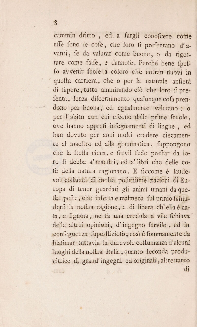 camtnift dritto , ed a fargli conofcere come cfle fono Ie cofe, che loro fi prefentano d’a- vanti, fe da valutar come buone, o da rieet- tare come falfe, e dannofe. Perche bene fpef- fo avvenir ftiole a coloro che efrtran riuovi in quefta carriera, che o per la naturale arjfieta di fapere,tutto ammirando cio che loro fipre- fenta, fenza difcernimento qualunquecofa pren- clono per buona, ed egualmente valutafro : o per V abito con cui efcono dalle prime fcuole, ove hanno apprefi infegnaroent-i di lingue , ed han dovuto per anni molti credere ciecamen- te al maeftro ed alia grammatica, fuppongono che la ftefia cieca,e fervil fede preflar da lo¬ ro fi debba a’ maeftri, ed a’ libri che delle co- fe della natura ragionano. E ficcome e laude» vol coit ume di molce poiitiffime nazioni di Eu¬ ropa di tener guardati gli animi umani da que¬ fta pefte,che i-nfetta e roalmena fui primo fchiu- derii Ia noftra ragione, e di libera ch’ella e na¬ ta, e fignora, ne fa una credula e vile fchiava delle altrui opinioni, d’ ingegno fervile y ed in confeguenza fuperftiziofo; cosi e fommamente da biafimar tuttavia la durevole coftumanza d’alcuni luoghi della noftra Italia, quanto feconda produ- citrice di grand’ ingegni ed originali, altrettanto di