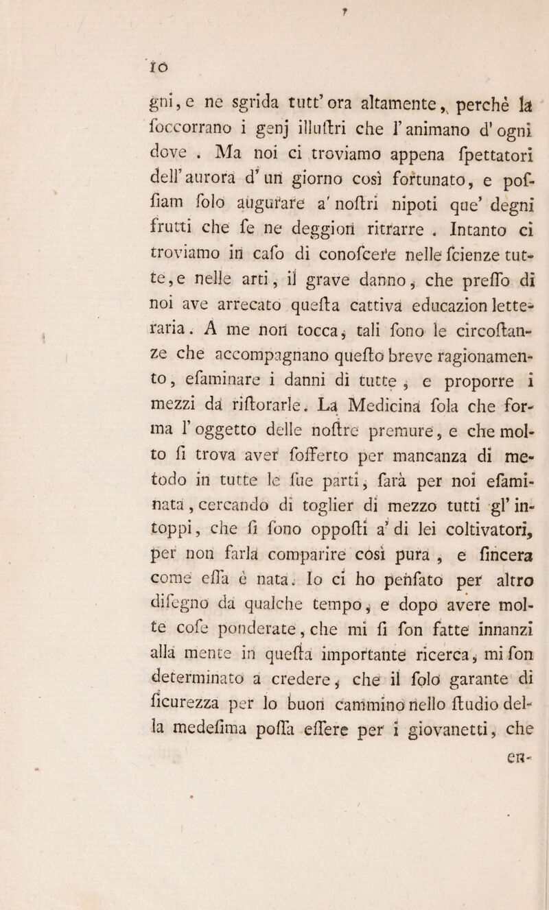 r io gni, e ne sgrida tutt’ora altamente,, perche k foccorrano i genj illnftri che 1’animano d'ogni dove . Ma noi ci troviarno appena fpettatori delf aurora d un giorno cosi fortunato, e pof- fiam folo auguiare a' noftri nipoti que' degni frutti che fe ne deggion ritrarre , Intanto ci troviarno in cafo di conofceie nelle fcienze tut- te, e nelle arti, il grave danno* che preffo di noi ave arrecato quefta cattiva educazion lette- raria. A me noti tocca, tali fono le circoftan» ze che accompagnano queffo breve ragionamen- to, efaminare i danni di tutte , e proporre i mezzi da' riftorarle. La Medicina fola che for¬ ma 1’ oggetto delle noftre premure, e che mol- to fi trova aver fofferto per mancanza di me- todo in tutte le fue parti, fara per noi efami- nata, cercando di toglier di mezzo tutti gl’ in» toppi, che fi fono oppofti a’ di lei coltivatori? per non farla comparire cosi pura , e fincera come effa e nata. Io ci ho pehfato per altro difegno da qualche tempo ^ e dopo avere mol- te cofe ponderate, che mi fi fon fatte innanzi alia mente in querfa importante ricerca, mi fon determinato a credere ^ che il fold garante di ficurezza per lo buori cammino nello ftudio dei- la medefima poffa effere per i giovanetti, che en-