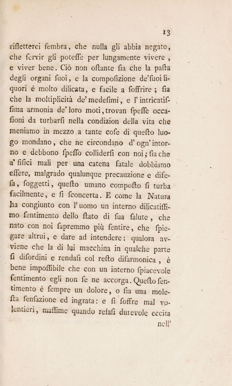 rifletterci fembra, che nulla gli abbia negato, che fervir gli -poteffe per lungamente vivere , e vi ver bene. Cio non oflante fia che la pafta degli organi fuoi, e la compofizione deTuoi \u quori e molto dilicata, e facile a foffrire ; fia che la moltiplicita de’ medefimi, e 1’ intricatif- fima armonia de’ loro moti, trovan fpeffe occa- fioni da turbarfi nella condizion della vita che meniamo in mezzo a tante cofe di queflo luo- go mondano, che ne circondano d’ogn’intor- no e debbono fpeffo colliderfi con noi,*fiache a’fifici mali per una catena fatale dobbiamo effere, malgrado qualunque precauzione e dife- fa, foggetti, quefto umano compoffco fi turba facilmente, e fi fconcerta. E come la Natura ha congiunto con 1' uomo un interno diljcatiffi- mo fentimento dello ffato di fua falute , che nato con noi fapremmo piu fentire, che fpie- gare altrui, e dare ad intendere; qualora av- viene che la di lui macchina in qualche parte fi difordini e rendafi coi refto difarmonica , e bene impollibile che con un interno fpiacevole fentimento egli non fe ne accorga. Queflo fen¬ timento e fempre un dolore, o fia una mole- fta fenfazione ed ingrata: e fi foffre mal vp- Jentierj, maffime quando refafi duievole eccita neli’