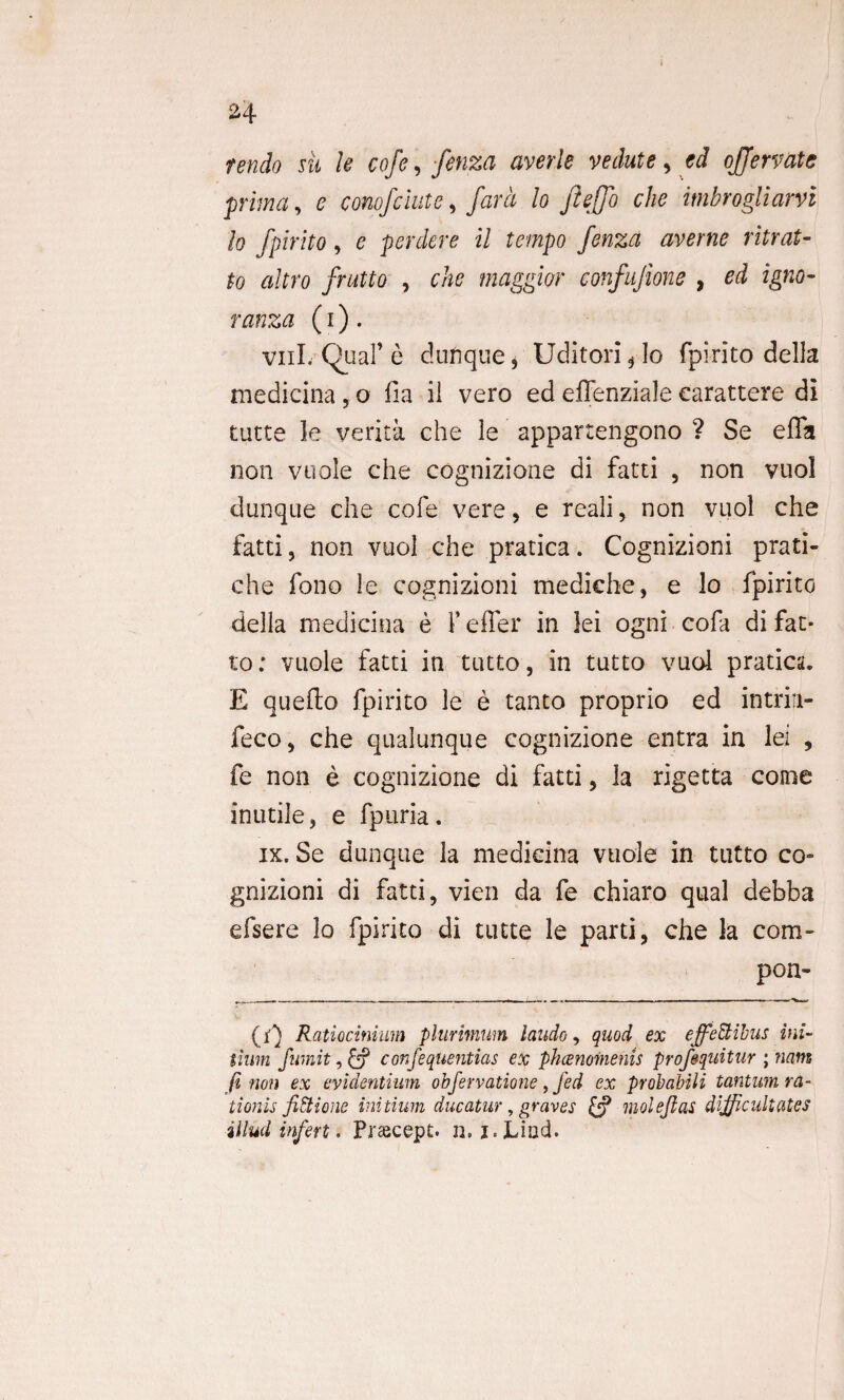 I 24 tendo sii le cofe, fenza averle vedute , ed ojjervate prima, e conofciutc, far a lo Jleffo che itnbrogliarvi Io fpirito, e perdere il tempo fenza averne ritrat- to altro frutto , che maggior confujione , ed igno- ranza (i) . vnl. Qual’ e dufique* Uditorijo fpirito della medicina, o fia il vero ed effenziale earattere di tutte le verita che le appartengono ? Se effa non vuole che cognizione di fatti , non vuol dunque che cofe vere , e reali, non vuol che fatti, non vuol che pratica. Cognizioni prati- che fono le cognizioni mediche, e lo fpirito della medicina e f effer in lei ogni cofa di fat- to: vuole fatti in tutto, in tutto vuol pratica. E quefto fpirito le e tanto proprio ed intrin- feco, che qualunque cognizione entra in lei , fe non e cognizione di fatti, la rigetta come inutile, e fpuria. ix. Se dunque la medicina vuole in tutto co- gnizioni di fatti, vien da fe chiaro qual debba efsere lo fpirito di tutte le parti, che la com- pon- (r) Ratiocinium plurimum laudo, quod ex effeti ibus ini¬ tium fumit, £? confequentias ex phaenomenis profiquitur ; nam (i non ex evidentium obfervatione, fed ex probabili tantum ra¬ tionis fitiione initium ducatur, graves & niolejlas difficultates illud infert. Prascept. n. i.Lind.