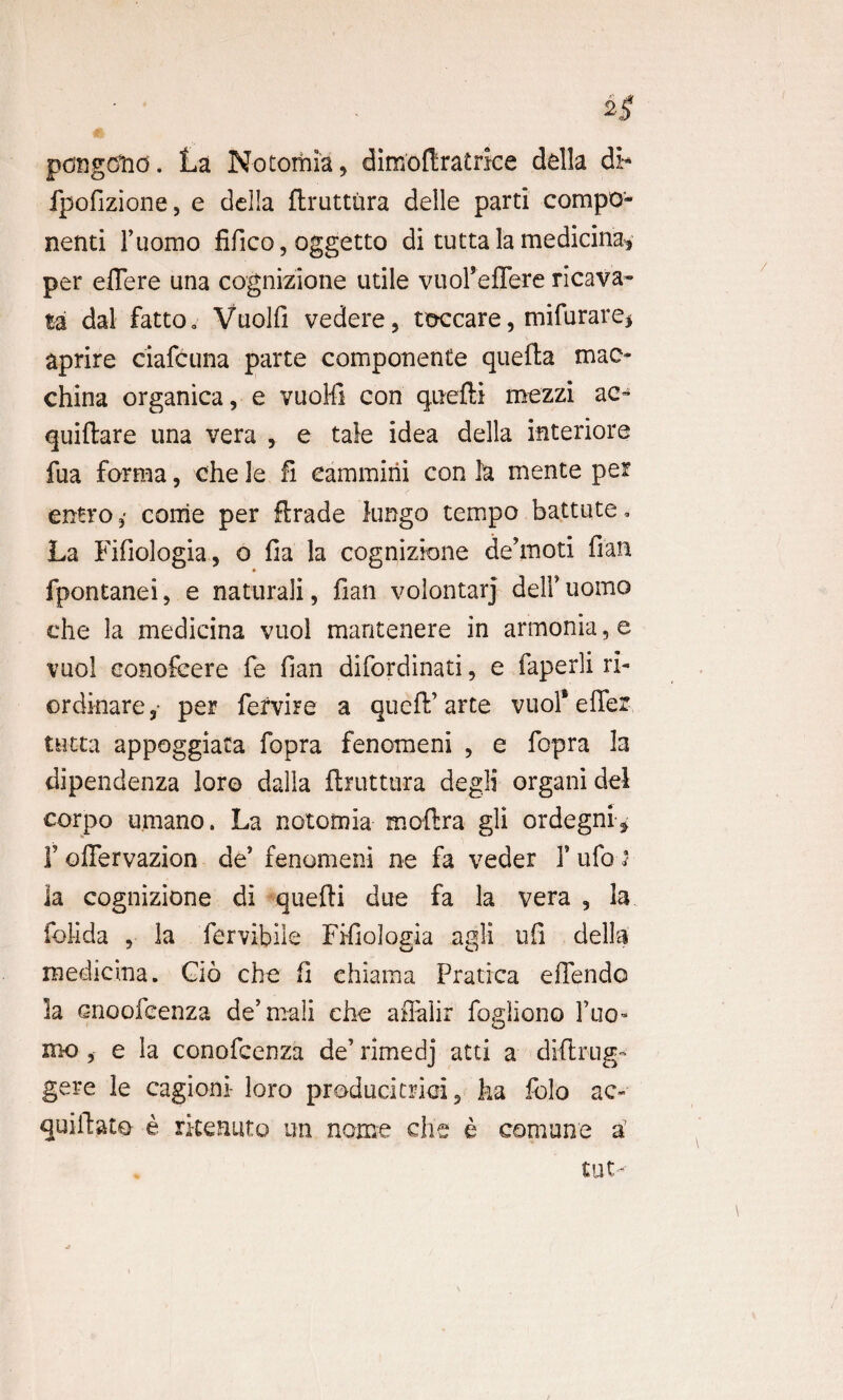 pongclid. La Notomia, dimoftratrice della di- fpofizione, e della flruttura delle parti compo¬ nenti Fuomo fifico, oggetto di tutta la medicina* per effere una cognizione utile viioFeffere ricava- ta dal fatto0 Vuolfi vedere, tdccare, mifiirare* aprire ciafcuna parte componente quefta mac- china organica, e vuoMl con queffi mezzi ac- quiftare una vera , e tale idea della interiore fua forma, che le Ii eammirii con la mente per entro ,■ come per ftrade lungo tempo battute» La Fifiologia, o fia la cognizione dehnoti fian fpontanei, e naturali, fian volontarj deli’ uomo che la medicina vuol mantenere in armonia, e vuol eonofcere fe fian difordinati, e faperli ri- ordinare, per fervire a queft’ arte vuof effer tutta appoggiata fopra fenomeni , e fopra Ia dipendenza loro dalla flruttura degli organi dei corpo umano. La notomia moftra gli ordegni* 1’ offervazion de’ fenomeni ne fa veder 1’ ufo ia cognizione di quefti due fa la vera , la folida , la fervibiie Fifiologia agli ufi della medicina. Cio che fi ehiama Pratica effendo la cnoofcenza de’mali che affaiir fogliono Tuo- mo , e la conofcenza de’ rimedj atti a diflrug- gere le cagioni- loro producitrici 5 ha folo ac- qui liato e rkeauto un nome che e cernuae a’ tut-