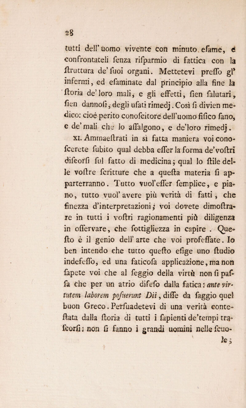 tutti delfuomo vivente con minuto, efame, 6 confrontateli fenza rifparmio di fattica con la flruttura de’fiuoi organi. Mettetevi preffo gl* infermi, ed efaminate dal principio alia fine la 'ftoria de’loro mali,' e gli effetti, fien falutari, fien dannofi, degli ufati rimedj. Cosi fi divien me* dico: cioe perito conofeitore delfuomo fifico fano, e de’mali che lo affalgono, e de’loro rimedj. xi. Ammaeflrati in si fatta maniera voi cono* fcerete fubito qual debba effer la forma de’voftri difeorfi fui fatto di medicina; qual lo ftile dei- le voftre ferit ture che a quefla materia fi ap- parterranno. Tutto vuofeffer femplice, e pia* no, tutto vuol’avere piu verita di fatti, che finezza d’interpretazioni,’ voi dovete dimoftra« re in tutti i voftri ragionamenti piCi diligenza in offervare, che fottigliezza in capire . Que* flo e il genio delf arte che voi profeffate. Io ben intendo ehe tutto quefto efige uno fludio indefeffo* ed una faticofa applicazione, ma non fapete voi che al feggio della virtu non fi paf~ fa che per un atrio difefo dalla fatica ante vir¬ tutem laborem pofuerunt Dii, diffe da faggio quel buon Greco. Perfuadetevi di una verita conte- t flata dalla ftoria di tutti i fapienti de’tempi tra* fcorfi i non fi fanno i grandi uoraini nelle fcuo- le;