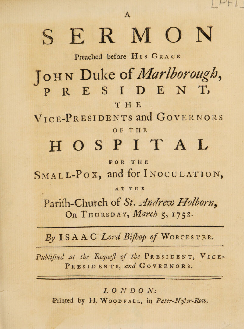 A R M O N Preached before His Grace THE Vice-Presidents and Governors O F T H E HOSPITAL FOR THE Small-Pox, and for Inoculation, A T T H 1 Parifti-Church of St. Andrew Holborn, On Thursday, March 5, 1752. By ISAAC Lord Bijhop of Worces t e r. - - - - -- ■ Publijhed at the Requeji of the President, Vice- Presid ents, and Governors. John Duke of Marlborough president. L O N D 0 N: Printed by H. Wood fall, in Pater-Nojter-Rew.