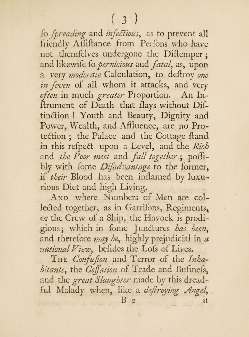 fo fpreading and infe&ious, as to prevent all friendly Abidance from Perfons who have not themfelves undergone the Diftemper ; and like wife io pernicious and fatal, as, upon a very moderate Calculation, to deftroy one in f even of all whom it attacks, and very often in much greater Proportion. An In¬ strument of Death that flays without Dis¬ tinction ! Youth and Beauty, Dignity and Power, Wealth, and Affluence, are no Pro¬ tection ; the Palace and the Cottage Hand in this refpeCt upon a Level, and the Rich and the Poor meet and fall together ; pofli- bly with fome Difadvantage to the former, if their Blood has been inflamed by luxu¬ rious Diet and high Living. And where Numbers of Men are col¬ lected together, as in Garrifons, Regiments, or the Crew of a Ship, the Havock is prodi¬ gious; which in fome Junctures has been, and therefore may be, highly prejudicial in a national View, betides the Lofs of Lives. The Confufion and Terror of the Inha¬ bitants, the Cejfation of Trade and Bufinefs, and the great Slaughter made by this dread¬ ful Malady when, like a defraying Angel, B 2 it