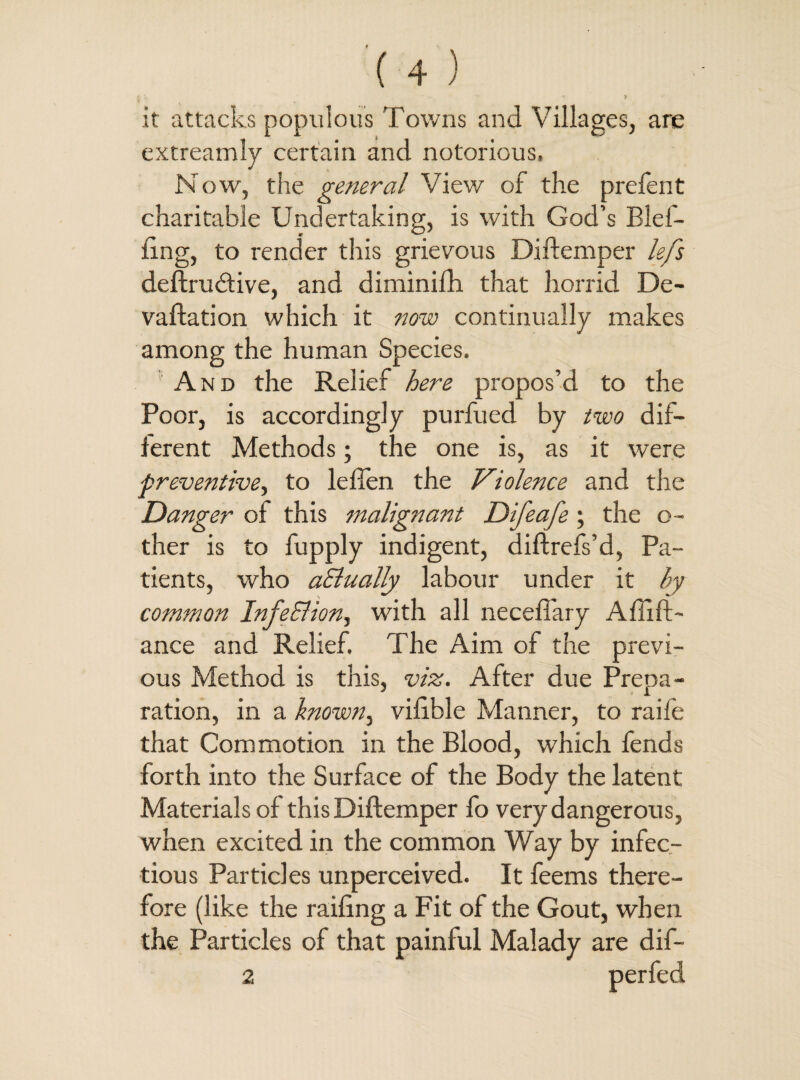 i * •» > it attacks populous Towns and Villages, are extreamly certain and notorious. Now, the general View of the prefent charitable Undertaking, is with God’s Blel- iing, to render this grievous Diftemper lefs deftru (Stive, and diminifh that horrid De¬ valuation which it now continually makes among the human Species. And the Relief here propos’d to the Poor, is accordingly purfued by two dif¬ ferent Methods; the one is, as it were preventive, to leften the Violence and the Danger of this malignant Difeafe; the o- ther is to fupply indigent, diftrefs’d, Pa¬ tients, who aSlually labour under it by common InfeSlion, with all neceffary AfTift- ance and Relief. The Aim of the previ¬ ous Method is this, viz. After due Prepa¬ ration, in a known, vilible Manner, to raife that Commotion in the Blood, which fends forth into the Surface of the Body the latent Materials of this Diftemper fo very dangerous, when excited in the common Way by infec¬ tious Particles unperceived. It feems there¬ fore (like the railing a Fit of the Gout, when the Particles of that painful Malady are dif- 2 perfed