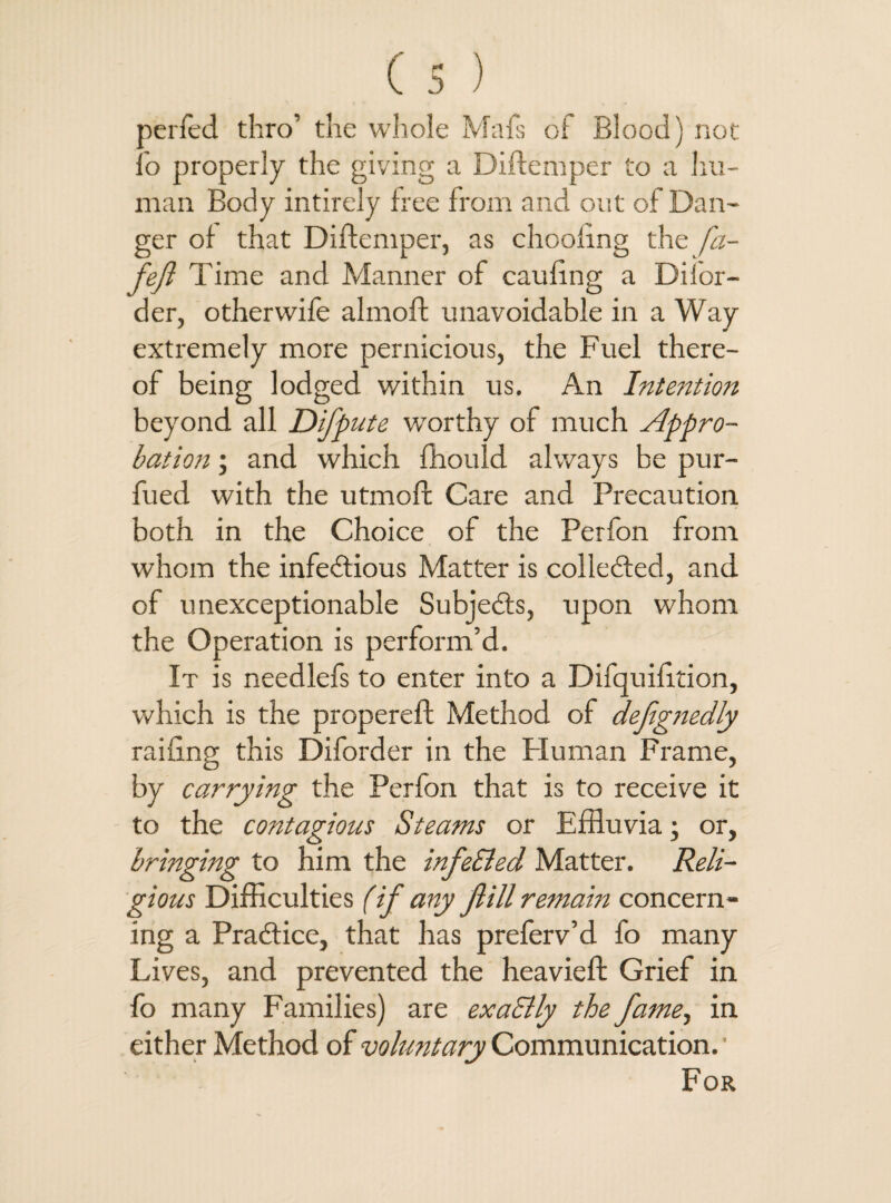 aerfed thro’ the whole Mafs of Blood) not : o properly the giving a Diftemper to a hu¬ man Body intirely free from and out of Dan¬ ger of that Diftemper, as drooling the fa- fejl Time and Manner of caufing a Difor- der, otherwife ahnoft unavoidable in a Way extremely more pernicious, the Fuel there¬ of being lodged within us. An Intention beyond all Difpute worthy of much Appro¬ bation ; and which ffiould always be pur- fued with the utmoft Care and Precaution both in the Choice of the Perfon from whom the infe&ious Matter is collected, and of unexceptionable Subje&s, upon whom the Operation is perform’d. It is needlefs to enter into a Difquifition, which is the propereft Method of defgnedly railing this Diforder in the Human Frame, by carrying the Perfon that is to receive it to the contagious Steams or Effluvia; or, bringing to him the infe&ed Matter. Reli¬ gious Difficulties (if any Jlill remain concern¬ ing a Practice, that has preferv’d fo many Lives, and prevented the heavieft Grief in fo many Families) are exa&ly the fame, in either Method of voluntary Communication.' For