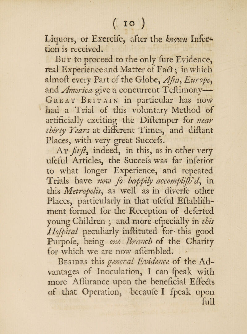 ( 1° ) Liquors, or Exercife, after the known Infeo tion is received. But to proceed to the only fure Evidence, real Experience and Matter of Fadt; in which almofl every Part of the Globe, Afta, Europe, and America give a concurrent Teftimony— Great Britain in particular has now had a Trial of this voluntary Method of artificially exciting the Diftemper for near thirty Years at different Times, and diftant Places, with very great Succefs. At firft) indeed, in this, as in other very ufeful Articles, the Succefs was far inferior to what longer Experience, and repeated Trials have now Jo happily accomplilh'd, in this Metropolis, as well as in diverfe other Places, particularly in that ufeful Eftablifh- ment formed for the Reception of deferted young Children ; and more efpecially in this Hof pital peculiarly inftituted tor- this good Purpofe, being one Branch of the Charity for which we are now affembled. Besides this general Evidence of the Ad¬ vantages of Inoculation, I can fpeak with more A durance upon the beneficial Effects of that Operation, becaufe I fpeak upon full