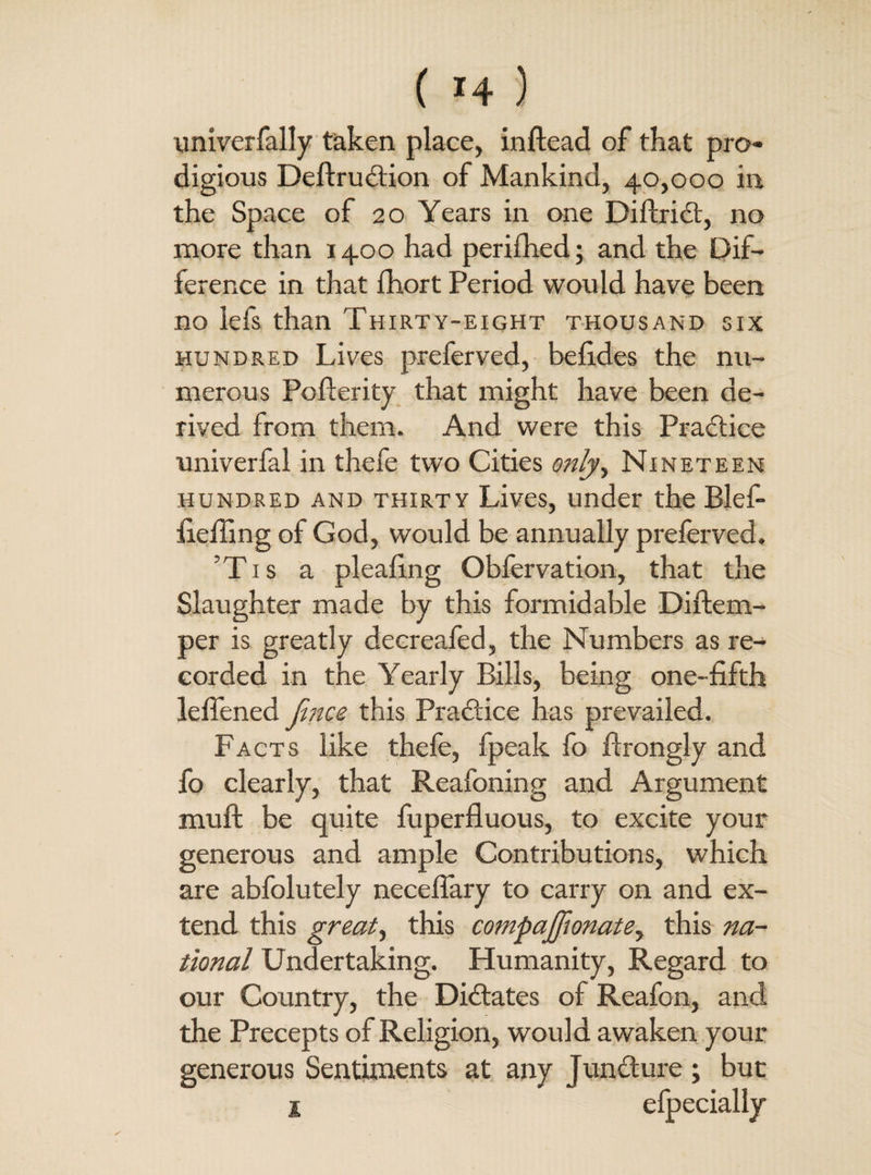 univerfally taken place, inftead of that pro¬ digious Deftrudion of Mankind, 40,000 in the Space of 20 Years in one Diftrid, no more than 1400 had periShed; and the Dif¬ ference in that fhort Period would have been no lefs than Thirty-eight thousand six hundred Lives preferved, befides the nu¬ merous Pofterity that might have been de¬ rived from them. And were this Practice univerfal in thefe two Cities only, Nineteen hundred and thirty Lives, under the Blef- fiefling of God, would be annually preferved. ’Tis a pleating Obfervation, that the Slaughter made by this formidable Distem¬ per is greatly decreafed, the Numbers as re-- corded in the Yearly Bills, being one-fifth leflened fmce this Pradice has prevailed. Facts like thefe, fpeak fo Strongly and fo clearly, that Reafoning and Argument muSt be quite Superfluous, to excite your generous and ample Contributions, which are abfolutely neceflary to carry on and ex¬ tend this great, this compajfionate, this na¬ tional Undertaking. Humanity, Regard to our Country, the Didates of Reafon, and the Precepts of Religion, would awaken your generous Sentiments at any Jundure ; but 1 efpecially