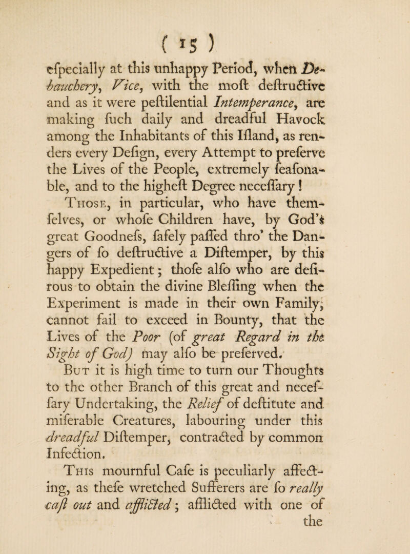 especially at this unhappy Period, when De¬ bauchery, Vice, with the moft deftruCtivc and as it were peftilential Intemperance, are making fuch daily and dreadful Havock among the Inhabitants of this Ifland, as ren¬ ders every Dcftgn, every Attempt to preferve the Lives of the People, extremely feafona- ble, and to the higheft Degree neceflary ! Those, in particular, who have them- felves, or whofe Children have, by God’s great Goodnefs, fafely pafled thro’ the Dan¬ gers of fo deftruCtive a Diftemper, by this happy Expedient; thofe alfo who are defi.- rous to obtain the divine Bleffing when the Experiment is made in their own Family, cannot fail to exceed in Bounty, that the Lives of the Poor (of great Regard in the Sight of God) may alfo be preferved. But it is high time to turn our Thoughts to the other Branch of this great and necef- fary Undertaking, the Relief of deftitute and miferable Creatures, labouring under this dreadful Diftemper, contracted by common Infedtion. This mournful Cafe is peculiarly affeCl¬ ing, as thefe wretched Sufferers are fo really cafl out and affidled; afflicted with one of the