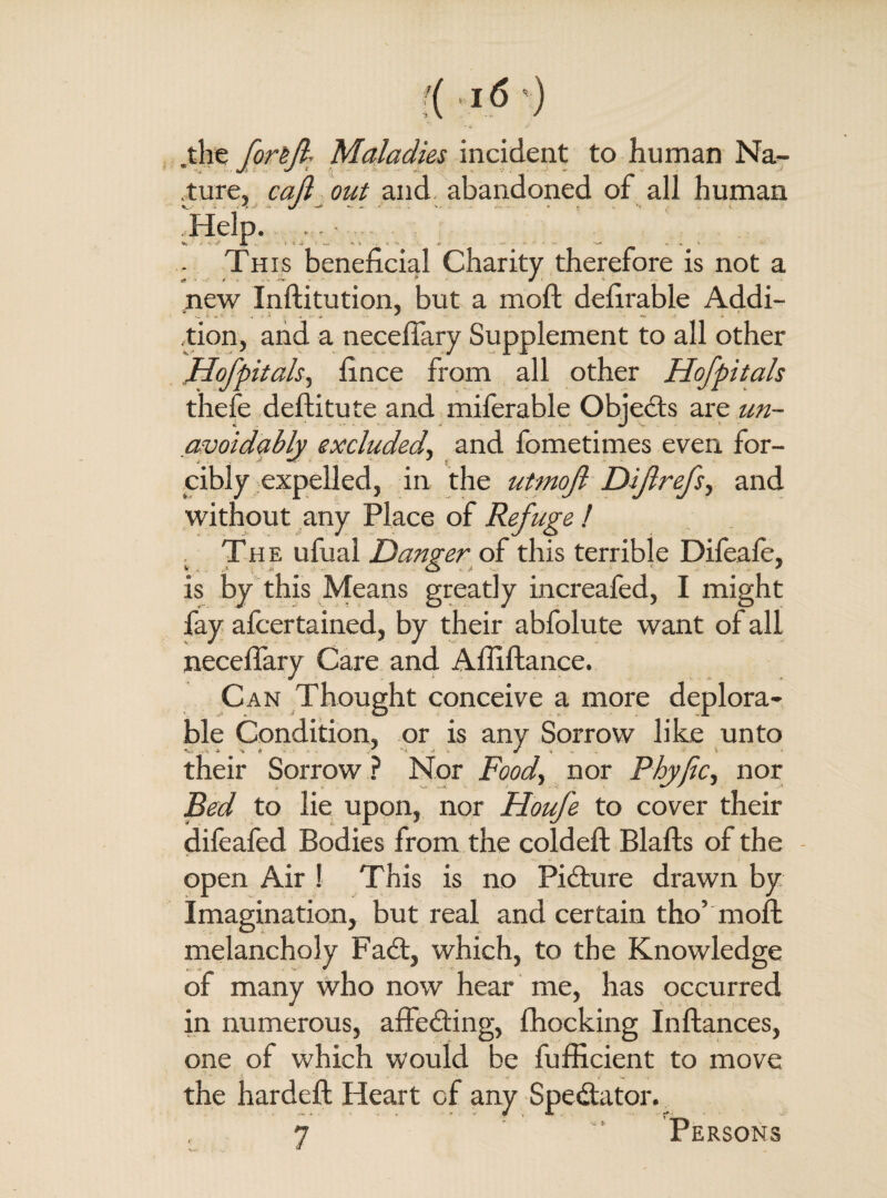 '( ifl .the for&Jl- Maladies incident to human Na¬ ture, call out and abandoned of all human This beneficial Charity therefore is not a new Inftitution, but a moft defirable Addi- tion, and a necelfary Supplement to all other Hofpitals, fince from all other Hofpitals thefe deftitute and miferable Objects are un¬ avoidably excluded, and fometimes even for¬ cibly expelled, in the utmojl Dijlrefs, and without any Place of Refuge ! The ufual Danger of this terrible Dileale, is by this Means greatly increafed, I might fay afcertained, by their abfolute want of all necelfary Care and Affiftance. Can Thought conceive a more deplora¬ ble Condition, or is any Sorrow like unto their Sorrow ? Nor Food, nor Fhyjic, nor Bed to lie upon, nor Houfe to cover their dilealed Bodies from the coldeft Blafts of the open Air ! This is no Picture drawn by Imagination, but real and certain tho’ mofb melancholy Fad;, which, to the Knowledge of many who now hear me, has occurred in numerous, affeding, Blocking Inftances, one of which would be fufficient to move the hardeft Heart of any Spedator.