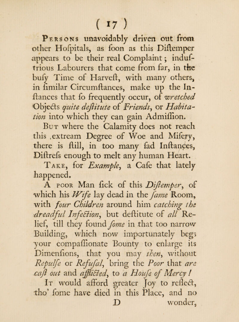 Persons unavoidably driven out from other Hofpitals, as foon as this Didemper appears to be their real Complaint; induf- trious Labourers that come from far, in the bufy Time of Harveft, with many others, in fimilar Circumftances, make up the In- dances that fo frequently occur, of wretched Objects quite dejlitute of -Friends, or Habita¬ tion into which they can gain Ad million. But where the Calamity does not reach this .extream Degree of Woe and Mifery, there is Hill, in too many fad Inftanccs, Diftrefs enough to melt any human Heart. Take, for Example, a Cafe that lately happened. A poor Man lick of this Dijlemper, of which his Wife lay dead in the fame Room, with four Children around him catching the ■dreadful InfeSlion, but deftitute of all Re¬ lief, till they found fome in that too narrow Building, which now importunately begs your compaffionate Bounty to enlarge its Dimenfions, that you may then, without Repulfe or RefuJ'af bring the Poor that are cajl out and affli&ed, to a Houfe of Mercy ! It would afford greater Joy to reflect, tho’ fome have died in this Place, and no D wonder.