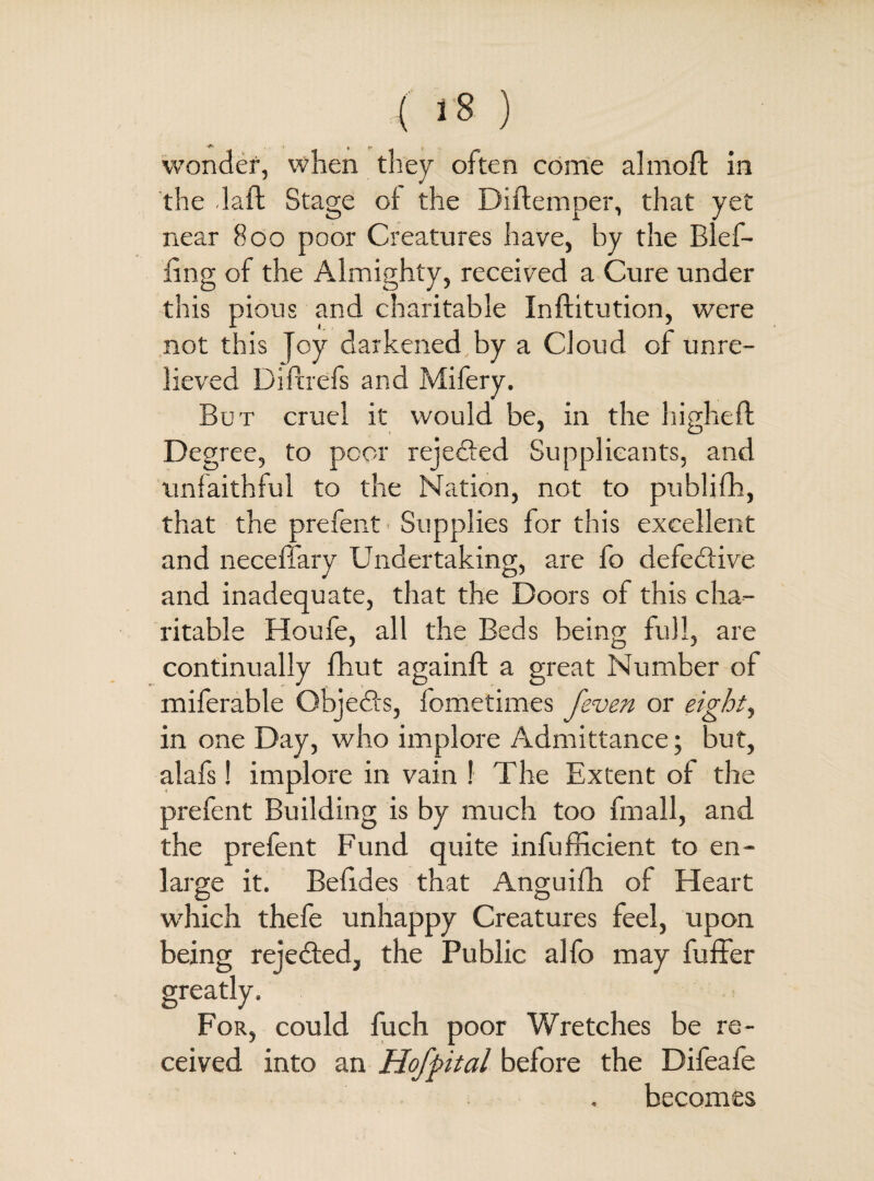 *<*r | p wonder, when they often come almoft in the daft Stage of the Diftemper, that yet near 800 poor Creatures have, by the Blef- ling of the Almighty, received a Cure under this pious and charitable Inftitution, were not this joy darkened by a Cloud of unre¬ lieved Diftrefs and Mifery. But cruel it would be, in the liigheft Degree, to peer rejedfed Supplicants, and unfaithful to the Nation, not to publifh, that the prefent ■ Supplies for this excellent and neceffary Undertaking, are fo defective and inadequate, that the Doors of this cha¬ ritable Houfe, all the Beds being full, are continually fhut againft a great Number of miferable Objedfs, fometimes [even or eighty in one Day, who implore Admittance; but, alafs! implore in vain ! The Extent of the prefent Building is by much too fmall, and the prefent Fund quite infufficient to en¬ large it. Befides that Anguifh of Heart which thefe unhappy Creatures feel, upon being rejedfed, the Public alfo may fuffer greatly. For, could fuch poor Wretches be re¬ ceived into an Hofpital before the Difeafe becomes