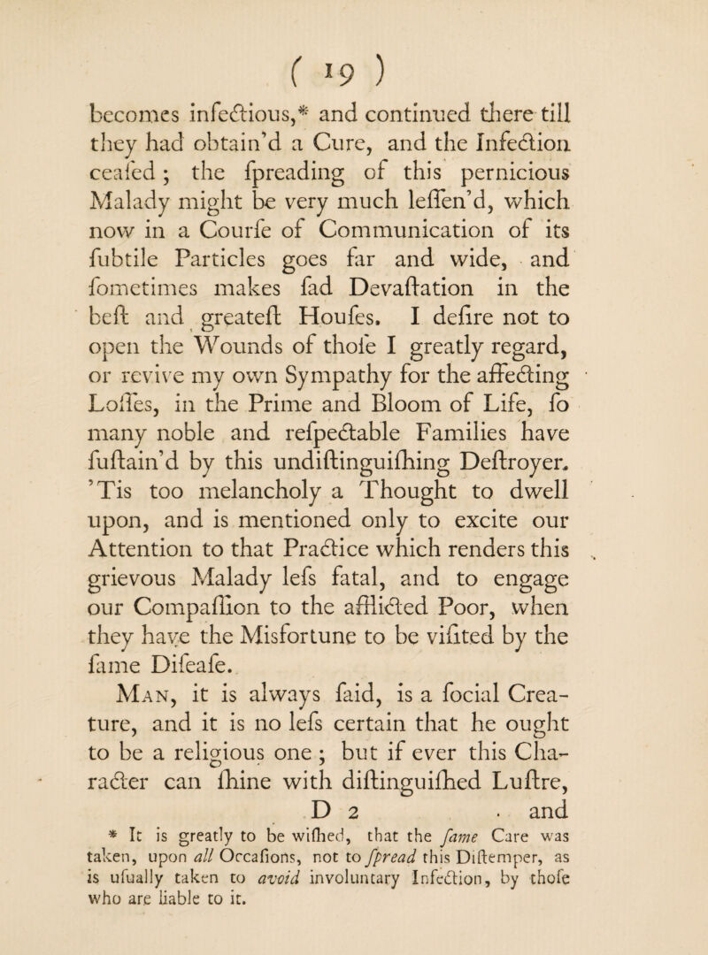 ( ’9 ) becomes infectious,* and continued there till they had obtain’d a Cure, and the Infection ceafed; the fpreading of this pernicious Malady might be very much leffen’d, which now in a Courfe of Communication ol its fubtile Particles goes far and wide, and fometimes makes fad Devaluation in the bell and greatell Houfes. I delire not to open the Wounds of thole I greatly regard, or revive my own Sympathy for the affecting Loffes, in the Prime and Bloom of Life, fo many noble and refpedtable Families have fuflain’d by this undiftinguilhing Deftroyen ’Tis too melancholy a Thought to dwell upon, and is mentioned only to excite our Attention to that Practice which renders this grievous Malady lefs fatal, and to engage our Compallion to the afflicted Poor, when they have the Misfortune to be vilited by the fame Difeafe. Man, it is always faid, is a focial Crea¬ ture, and it is no lefs certain that he ought to be a religious one ; but if ever this Cha- radter can fhine with diftinguifhed Lultre, D 2 • and * It is greatly to be wifhed, that the fame Care was taken, upon all Orcafions, not to fpread this Diftemper, as is ufually taken to avoid involuntary 'Infection, by thofe who are liable to it.