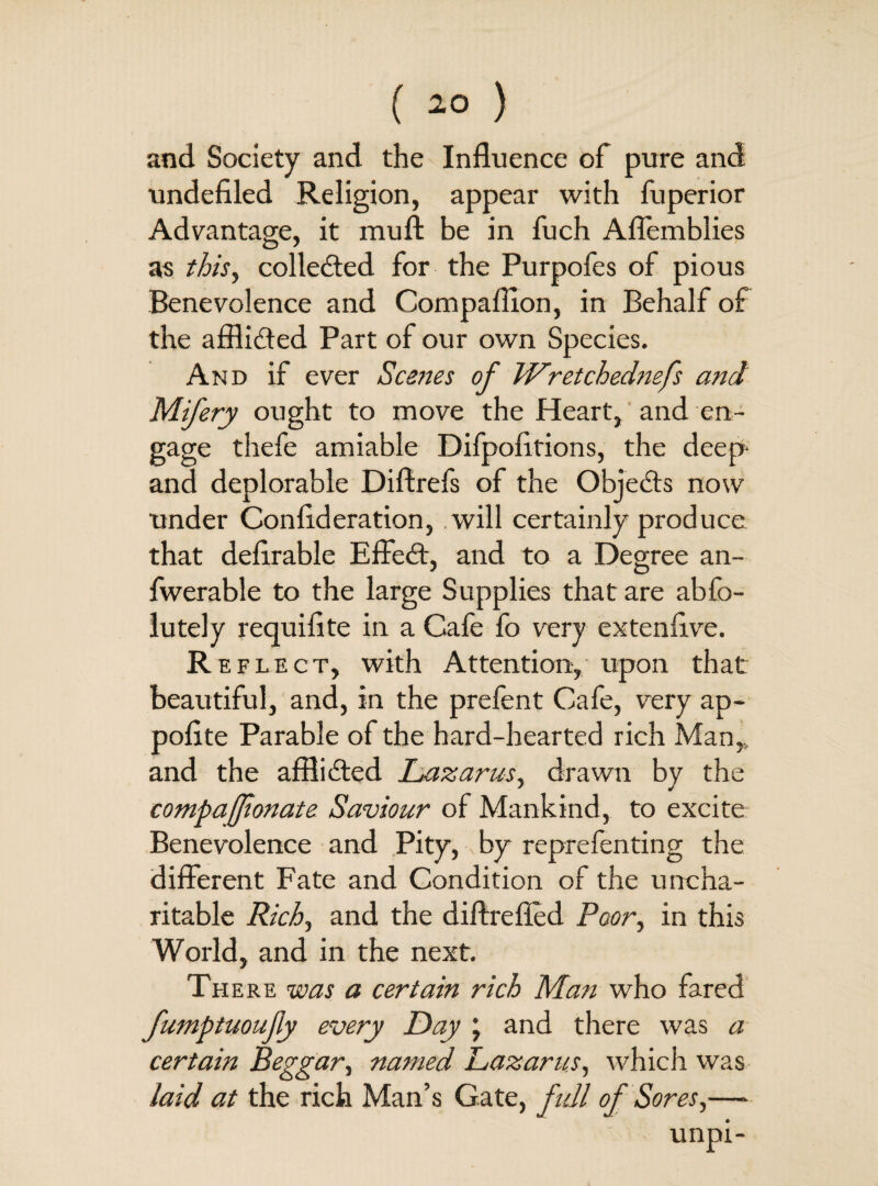 and Society and the Influence of pure and undefiled Religion, appear with fuperior Advantage, it muft be in fuch Aflemblies as this, colleded for the Purpofes of pious Benevolence and Compafiion, in Behalf of the afflided Part of our own Species. And if ever Scenes of Wretchednefs and Mifery ought to move the Heart, and en¬ gage thefe amiable Difpofitions, the deep and deplorable Diflrefs of the Objects now under Confideration, will certainly produce that defirable Effed, and to a Degree an- fwerable to the large Supplies that are abfo- lutely requifite in a Cafe fo very extenfive. Reflect, with Attention, upon that beautiful, and, in the prefent Cafe, very ap- pofite Parable of the hard-hearted rich Man,, and the afflided Lazarus, drawn by the compafionate Saviour of Mankind, to excite Benevolence and Pity,, by reprefenting the different Fate and Condition of the uncha¬ ritable Rich, and the diftrefied Poor, in this World, and in the next. There was a certain rich Man who fared fumptuoujiy every Day j and there was a certain Beggar, named Lazarus, which was laid at the rich Man’s Gate, full of Sores,— unpi-