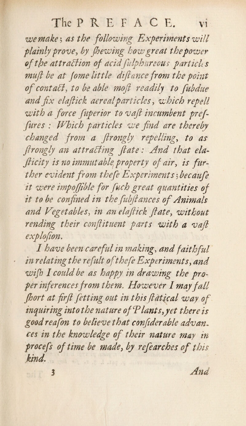 we make? as the following Experiments will plainly prove? by jhewing how great the power of tfoe attraction of acid fulphureous partichs muft be at fome little difiance from the point of contact, to be able mofi readilj to fab due and fix elaftick acre a!particles ? which rep ell with a force fuperior to vaft incumbent pref fares : Which particles we find are thereby changed from a ftrongly repelling, to as firongly an attracting ft ate: And that ela- jlicity is no immutable, property of air, is fur¬ ther evident from thefe Experiments'? bee dufie it were impojfible for fuch great quantities of it to be confined in the fiubftances oft Animals and Vget able s? in an elaftick ft ate, without rending their conflituent parts with a vaft explofion. I have been careful in making, and faithful * in relating the refult o f thefe Experiments, and wifh I could be as happy in drawing the pro¬ per inferences from them. However I may fall fhort at firft fitting out in this fldtfcal way of inquiring into the nature of Plants, yet there is good reafon to believe that confiderable advan¬ ces in the knowledge of their nature may in procefs of time be made, by refearches of this kind. 3