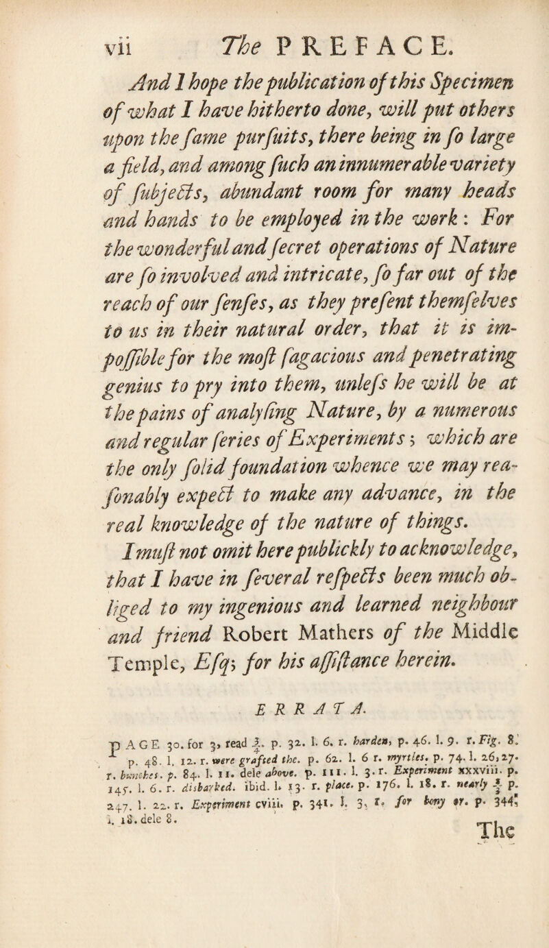 And 1 hope the publication of this Specimen of what I have hitherto done, will put others upon the fame purfuits, there being in fo large afield, and among fuch aninnumer able variety of fiubjeSlsy abundant room for many heads and hands to be employed in the work : For the wonderful andfecret operations of Nature are fo involved and intricateK fo far out of the reach of our fenfes, as they prefent themfielves to us in their natural order, that it is im- fofjiblefor the mofi fugacious and penetrating genius to pry into them, unlefs he will be at the pains of analydng Nature, by a numerous and regular feries of Experiments $ which are the only folidfoundation whence we may re a- fonably expehl to make any advance, in the real knowledge of the nature of things. Imuft not omit herepublickly to acknowledge, that I have in feveral refpebls been much ob¬ liged to my ingenious and learned neighbour and friend Robert Mathers of the Middle Temple, Efq5 for his affiance herein. E R R J T J. p A G E 30. for 3> read 1. p. 32. 1- 6. r. harden, p. 46. 1. 9. r. Fig. 8. p 48. 1 12. r. were grafted the. p. 62. 1. 6 r. myrtles, p. 74- ^ 26)27* ‘ t. bunches. 84. I. ii- deleave, p. in. 1. 3-r- Experiment xxxviii. p. 145% 1. 6. r. disbarked. ibid. 1* 13. r. place, p. 176. 1. 18. r. nearly A p. 247. 1. zz. r. Experiment cviii. p. 34*' t 3' for ^0 9r‘ P* 344? i. iS. dele 8. p_,