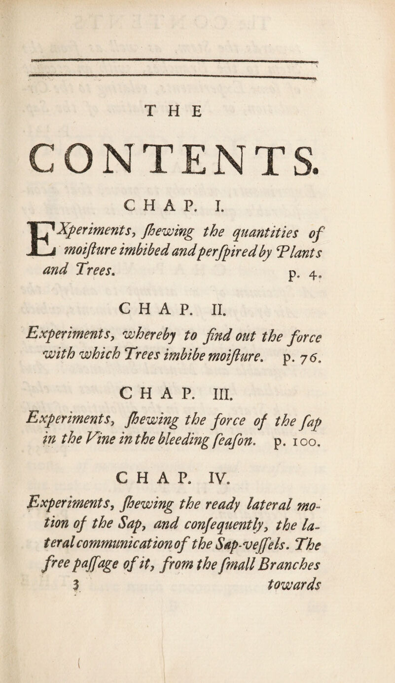 CONTENTS. CHAP. I. Experiments, Jhewing the quantities of moifture imbibed andperfpired by T lants and Trees. p. 4, CHAP. II. Experiments, whereby to find out the force with which Trees imbibe moifiure. p. 7<5. CHAP. III. Experiments, Jhewing the force of the fap in the Vine in the bleeding feafion. p. 100. CHAP. IV. Experiments, Jhewing the ready lateral mo¬ tion of the Sap, and conjequently, the la¬ teral communication of the Sap-veffels. The free paffage of it, from the fmall Branches 3 towards