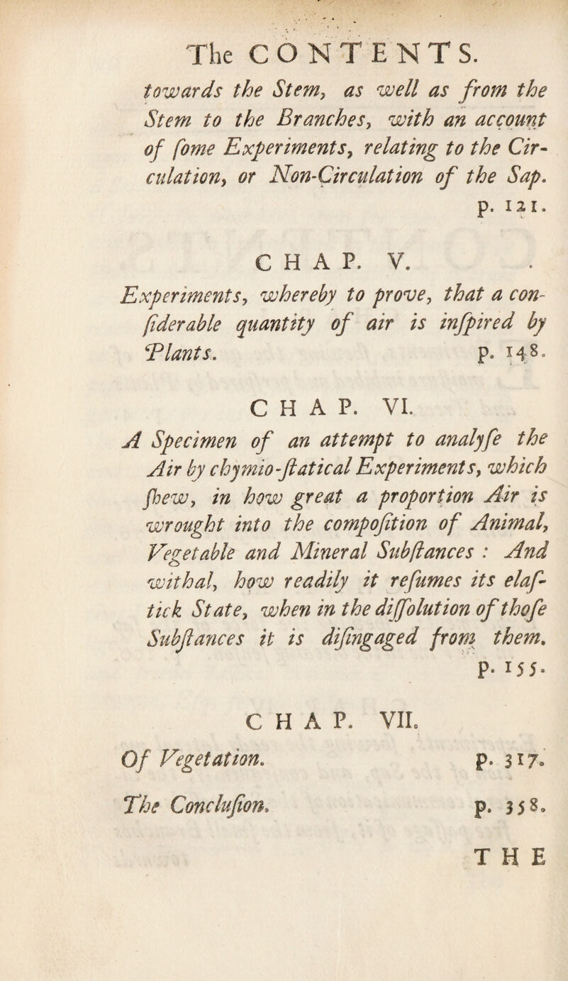 The CONTENTS. towards the Stem, as well as from the Stem to the Branches, with an account of Come Experiments, relating to the Cir¬ culation, or Non-Circulation of the Sap. p. 12 I. CHAP, V. Experiments, whereby to prove, that a con- fiderable quantity of air is infpired by Blunts. p. 148. CHAP. VI. A Specimen of an attempt to analyfe the Air by chjmio-ftatical Experiments, which fhew, in how great a proportion Air is wrought into the compofition of Animal, Vegetable and Mineral Subftances : And withal, how readily it re fumes its elaf- tick State, when m the diffolution ofthqfe Subfances it is difingaged from them. P* x55- C H A P. VII. Of Vegetation. p* 317. The Conclufion, p. 358. THE