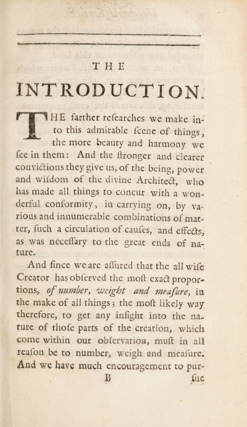 INTRODUCTION THE farther refearches we make in¬ to this admirable fcene of things, the more beauty and harmony we fee in them: And the ftronger and clearer convidions they give us, of the being, power and wildom of the divine Archited, who has made all things to concur with a won¬ derful conformity, in carrying on, by va¬ rious and innumerable combinations of mat¬ ter, fuch a circulation of caufes, and effcds, as was neceffary to the great ends of na¬ ture. And fince we arc allured that the all wife Creator has obferved the mod exad propor¬ tions, of number, weight and me afire, in the make of all things; the mod likely way therefore, to get any infight into the na¬ ture of thofe parts of the creation, which come within our oblervation, mud in all reaion be to number, weigh and mcafure. And we have much encouragement to pur* B fuc