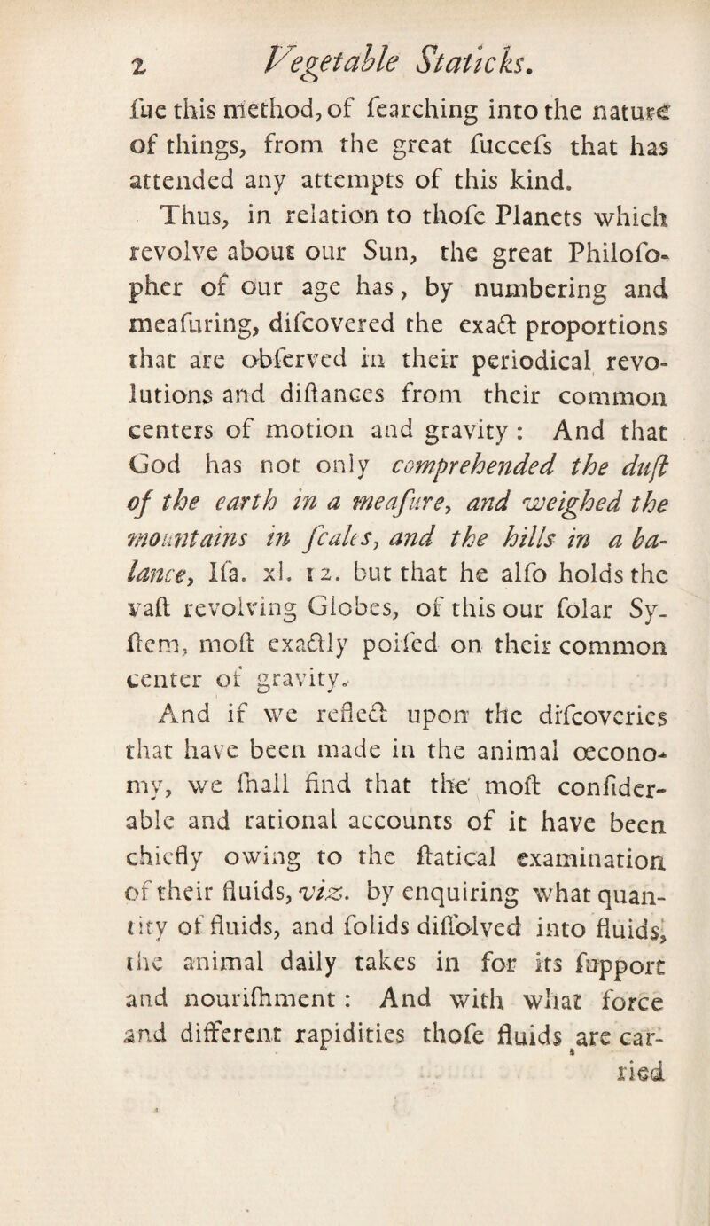 fue this method, of fearching into the nature of things, from the great fuccefs that has attended any attempts of this kind. Thus, in relation to thofe Planets which revolve about our Sun, the great Philofo- pher of our age has, by numbering and meafuring, difcovered the exad proportions that are obferved in their periodical revo- lution3 and diftanccs from their common centers of motion and gravity : And that God has not only comprehended the duft of the earth in a meafure, and weighed the mountains in Jcaks, and the hills in a ba¬ lance, Ifa. xl. tz. but that he alfo holds the yaft revolving Globes, of this our folar Sy. fcm, rnoft exadly polled on their common center of gravity. And if we refled upon the diflcoverics that have been made in the animal oecono^ my, we fnall find that the moft confider- able and rational accounts of it have been chiefly owing to the ftatical examination, of their fluids, viz. by enquiring what quan¬ tity ol fluids, and folids diflblved into fluids, the animal daily takes in for its fupport and nourifhment: And with what force and different rapidities thofe fluids zvc car¬ ried