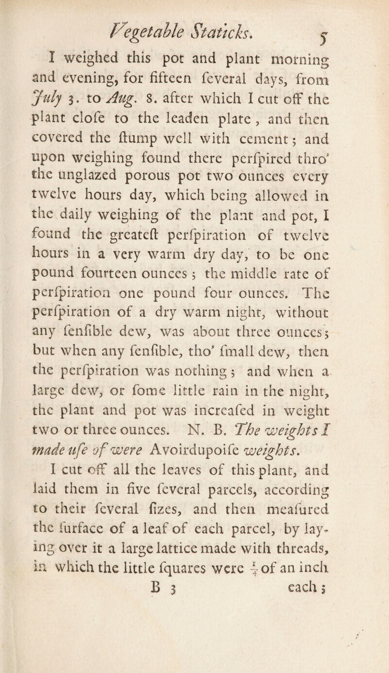 I weighed this pot and plant morning and evening, for fifteen feveral days, from July 3. to Aug. 8. after which I cut off the plant ciofe to the leaden plate , and then covered the flump well with cement; and upon weighing found there perfpircd thro' the unglazed porous pot two ounces every twelve hours day, which being allowed in the daily weighing of the plant and pot, I found the greatcft perforation of twelve hours in a very warm dry day, to be one pound fourteen ounces 5 the middle rate of perfpiration one pound four ounces. The perforation of a dry warm night, without any fenfible dew, was about three ounces; but when any fenfible, tho’ fmall dew, then the perfpiration was nothing ; and when a large dew, or feme little rain in the night, the plant and pot was increafed in weight two or three ounces. N. B. The weights 1 made ufe of were Avoirdupoife weights. I cut off all the leaves of this plant, and laid them in five feveral parcels, according to their feveral fizes, and then meafured the furface of a leaf of each parcel, by lay¬ ing over it a large lattice made with threads, in which the little fquares were - of an inch B 3 each $