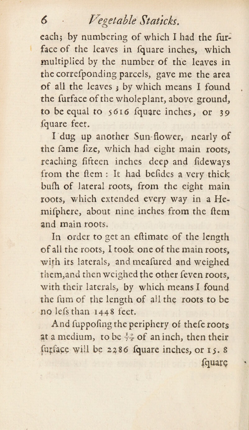 each; by numbering of which I had the fur- face of the leaves in fquare inches, which multiplied by the number of the leaves in the correfponding parcels, gave me the area of all the leaves j by which means I found the furface of the wholeplant, above ground, to be equal to 5616 fquare inches, or 39 fquare feet* I dug up another Sun flower, nearly of the fame fize, which had eight main roots, reaching fifteen inches deep and fide ways from the flem : It had befides a very thick bufh of lateral roots, from the eight main roots, which extended every way in a He- mifphere, about nine inches from the ftem and main rootSo In order to get an eftimate of the length of all the roots, I took one of the main roots, with its laterals, andmeafured and weighed them,and then weighed the other feven roots, with their laterals, by which means I found the fum of the length of all the roots to be no lefsthari 1448 feet. And fuppofmg the periphery of thefe roots at a medium, to be 44 of an inch, then their fufface will be 2%%6 fquare inches, or 15. 8 fquare