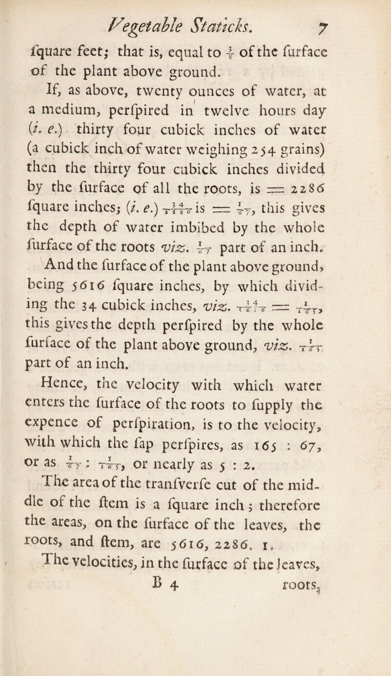 fquarc feet; that is, equal to 4 of the furface of the plant above ground. If, as above, twenty ounces of water, at a medium, perfpired in twelve hours day (z* c.) thirty four cubick inches of water (a cubick inch of water weighing 254 grains) then the thirty four cubick inches divided by the furface of all the roots, is — 2286 iquare inches; (/. e.) T44? is — this gives the depth of water imbibed by the whole furface of the roots viz. part of an inch. And the furface of the plant above ground? being 5616 fquare inches, by which divid¬ ing the 34 cubick inches, viz. = T4T? this gives the depth perfpired by the whole furface of the plant above ground, viz. t4t part of an inch. Hence, the velocity with which water enters the furface of the roots to fupply the expence of perfpiration, is to the velocity, with which the fap perfpires, as 165 : 67, or as ; riT, or nearly as 5 : 2. I he area of the tranfverfe cut of the mid* die oi the Item is a fquare inch; therefore the areas, on the furface of the leaves, the roots, and ftem, are 5616, 2286, l The velocities, in the furface of the leaves, B 4 roots.