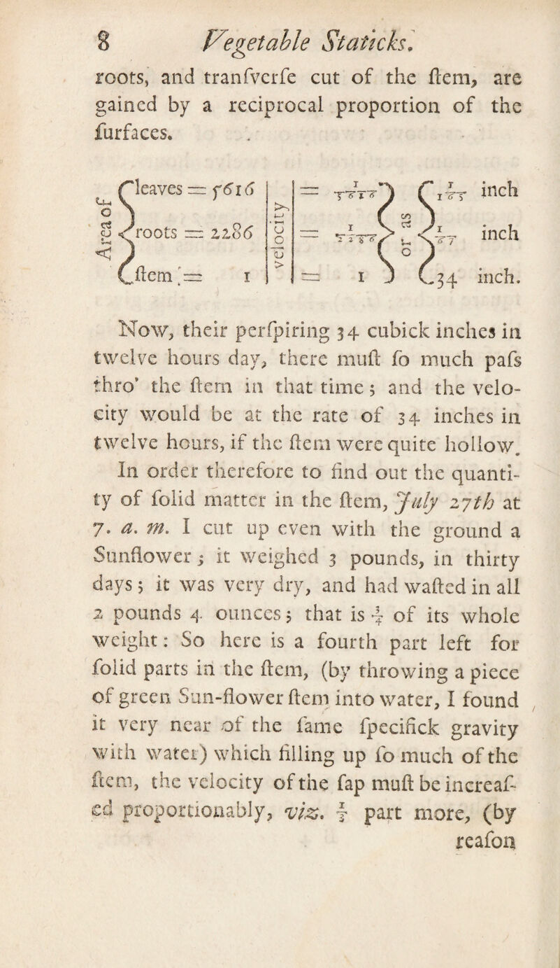 roots, and tranfverfe cut of the Hem, are gained by a reciprocal proportion of the furfaces. At inch tt inc!l 34 inch. Now, their perfpiring 34 cubicle inches in twelve hours day, there mull fo much pafs thro' the hem in that time; and the velo¬ city would be at the rate of 34 inches in twelve hours, if the Hern were quite hollow. In order therefore to find out the quanti¬ ty of folid matter in the Item, July 2,7th at 7. a. m. I cut up even with the ground a Sunflower ■, it weighed 3 pounds, in thirty days; it was very dry, and had wafted in all 2 pounds 4 ounces; that is 4 of its whole weight: So here is a fourth part left for folid parts in the Item, (by throwing a piece of green Sun-flower ftem into water, I found it very near of the fame fpecifick gravity with water) which filling up fomuch of the ftem, the velocity of the fap muft be increas¬ ed proportiouably, viz. 4 part more, (by reafon C leaves -s < r o CJ < cj roots f6i6 2,2,86 1—1 o _o € >