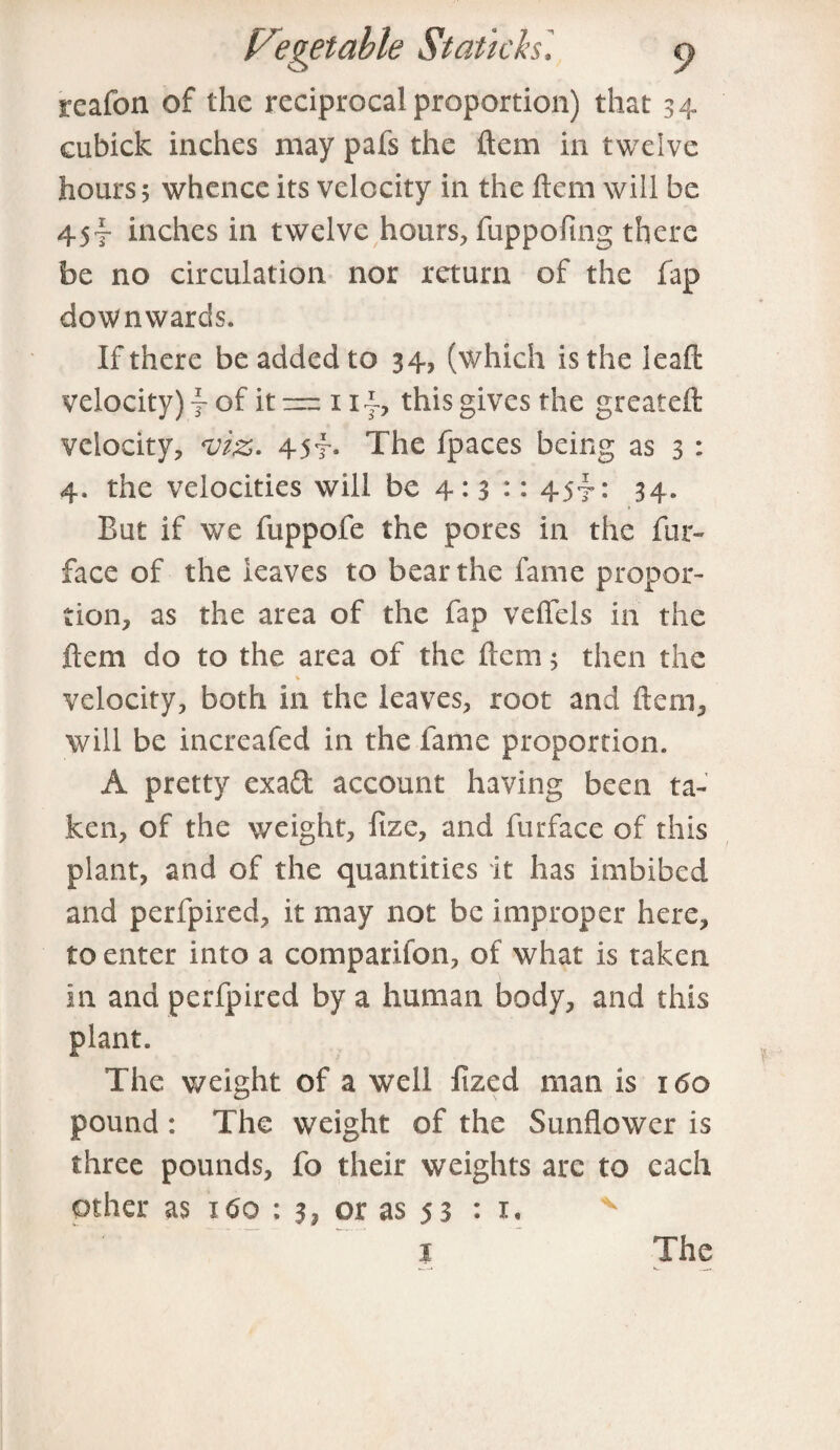 reafon of the reciprocal proportion) that 34. cubick inches may pafs the ftem in twelve hours 5 whence its velocity in the ftem will he 45-f inches in twelve hours, fuppofing there be no circulation nor return of the fap downwards. If there be added to 34, (which is the leaft velocity) f of it — 1i|, this gives the greateft velocity, viz. 45f- The fpaces being as 3 : 4. the velocities will be 4: 3 :: 45*?: 34. But if we fuppofe the pores in the fur- face of the leaves to bear the fame propor¬ tion, as the area of the fap veffels in the ftem do to the area of the ftem 5 then the % velocity, both in the leaves, root and ftem, will be increafed in the fame proportion. A pretty exaft account having been ta¬ ken, of the weight, fize, and furface of this plant, and of the quantities it has imbibed and perfpired, it may not be improper here, to enter into a comparifon, of what is taken in and perfpired by a human body, and this plant. The weight of a well fized man is 160 pound: The weight of the Sunflower is three pounds, fo their weights arc to each other as 160 ; 3, or as 53 : x. I The