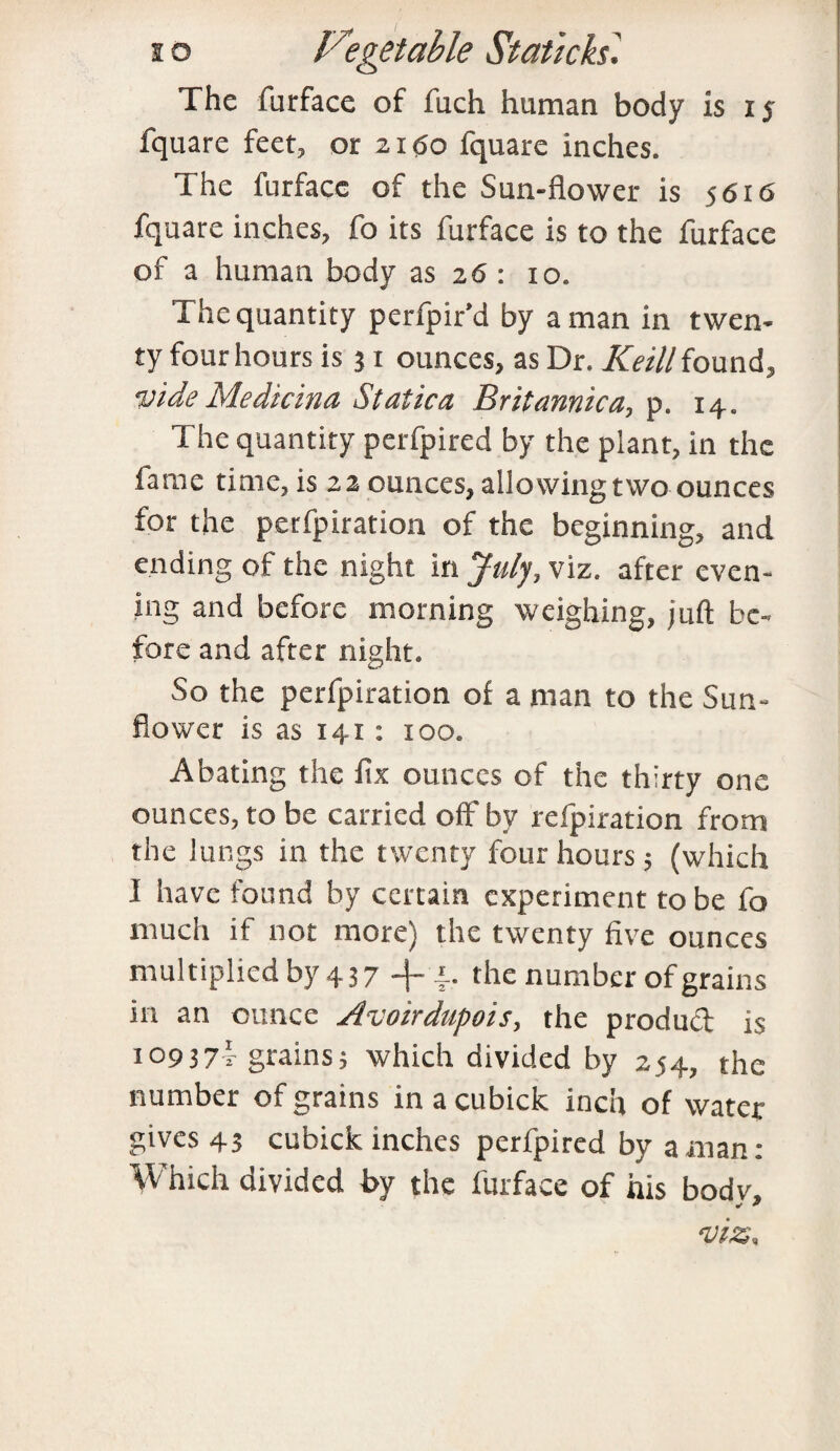 The furface of fuch human body is iy fquare feet, or 2160 fquare inches. The furface of the Sun-flower is 5616 fquare inches, fo its furface is to the furface of a human body as 26 : 10. The quantity perfpir’d by a man in twen¬ ty four hours is 31 ounces, as Dr. Keill found, vide Medicina Station Britannica, p. 14. The quantity perfpired by the plant, in the fame time, is 22 ounces, allowing two ounces for the perfpiration of the beginning, and ending of the night in July, viz. after even¬ ing and before morning weighing, juft be¬ fore and after night. So the perfpiration of a man to the Sun¬ flower is as 141 : 100. Abating the fix ounces of the thirty one ounces, to be carried off bv refpiration from the lungs in the twenty four hours; (which I have found by certain experiment to be fo much if not more) the twenty five ounces multiplied by 437 -f *. the number of grains in an ounce Avoirdupois, the product is 10937!- grains; which divided by 254, the number of grains in a cubick inch of water gives 43 cubick inches perfpired by a man: Which divided by the furface of his bodv.