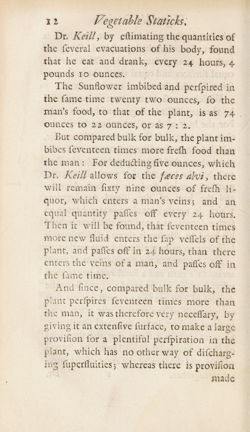 Dr, Keill y by eftimating the quantities of the feveral evacuations of his body, found that he eat and drank, every 24 hours, 4 pounds 10 ounces. The Sunflower imbibed and perfpired in the fame time twenty two ounces, fo the man’s food, to that of the plant, is as 74 ounces to 22 ounces, or as 7 : 2. But compared bulk for bulk, the plant im¬ bibes fevcnteea times more frefh food than the man : For deducting five ounces, which Dr. Keill allows for the faces alvi, there will remain fixty nine ounces of frefh li¬ quor, which enters a man’s veins 5 and an equal quantity pafies off every 24 hours. Then it will be found, that feventeen times more new fluid enters the fap veffels of the plant, and pafies off in 24 hours, than there enters the veins of a man, and pafies off in the fame time. And fincc, compared bulk for bulk, the plant perfpires feventeen times more than the man, it was therefore very neceflary, by giving it an extenfive furface, to make a lame provifton for a plentiful perfpiration in the plant, which has no other way of difeharg- ing fuperfluities, whereas there is provifioa made