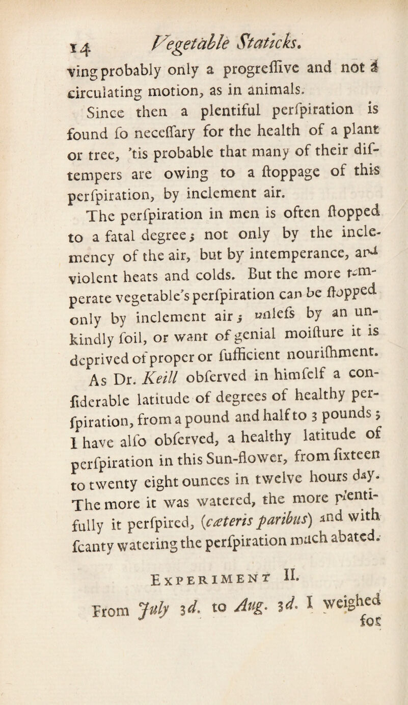 ving probably only a progreflive and not i circulating motion, as in animals. Since then a plentiful perforation is found fo necefiary for the health of a plant or tree, ’tis probable that many of their dif- tempers are owing to a lloppage of this perforation, by inclement air. The perfpiration in men is often flopped to a fatal degree s not only by the incle¬ mency of the air, but by intemperance, ar^ violent heats and colds. But the more tem¬ perate vegetable’s perfpiration can be flopped only by inclement airj unlefs by an un¬ kindly foil, or want of genial moifture it is deprived of proper or fufficient nourifhment. As Dr. Keill obferved in himfelf a con- fiderable latitude of degrees of healthy per¬ fpiration, from a pound and half to 3 pounds 3 1 have alio obferved, a healthy latitude of perfpiration in this Sun-flower, fromfixteen to twenty eight ounces in twelve hours day. The more it was watered, the more penti fully it perfpired, {extern paribus) and with fcanty watering the perfpiration much abated. Experiment II. Erom July 3<1- to dug. id. I weighed