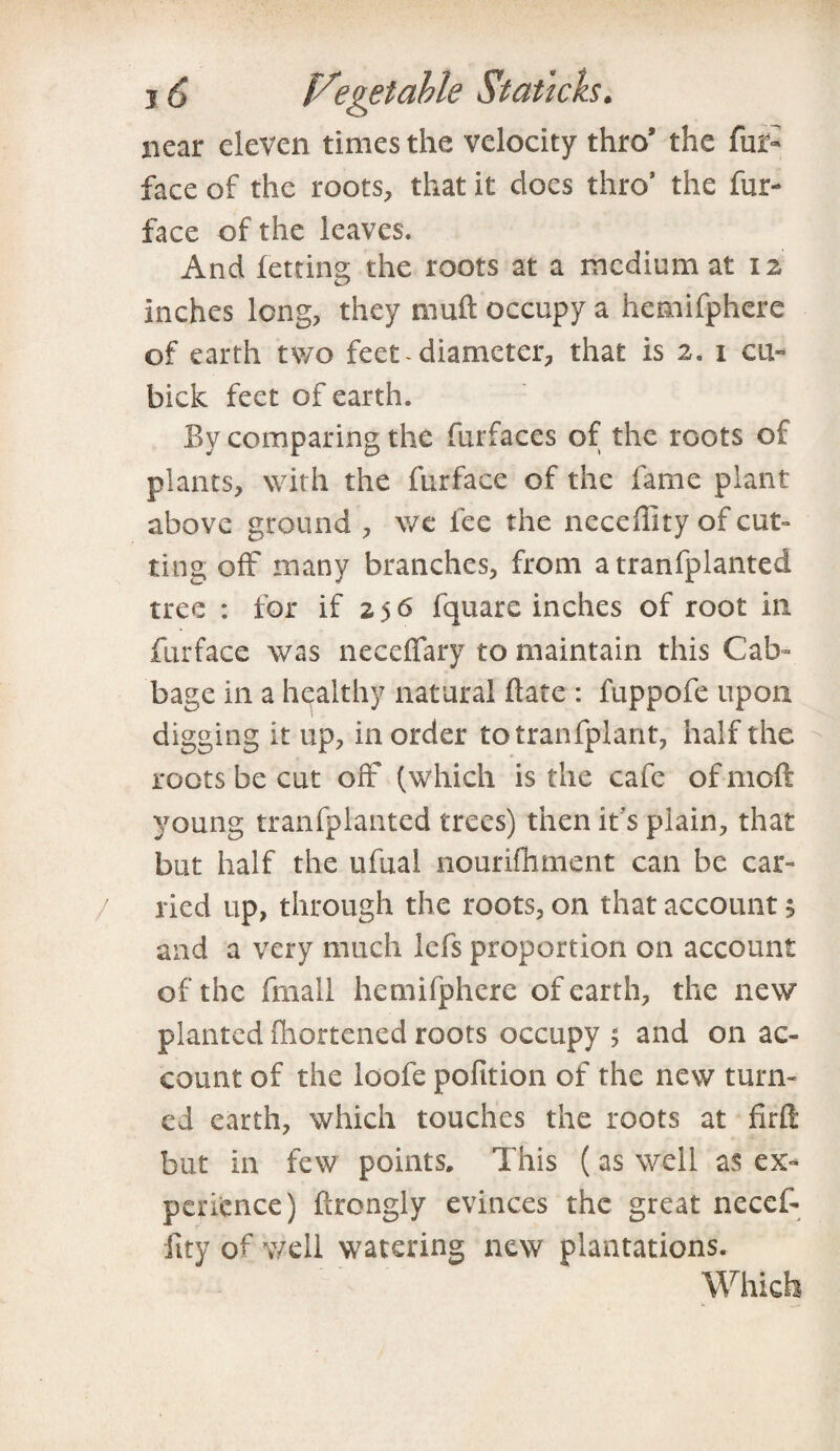 near eleven times the velocity thro’ the fur- face of the roots, that it does thro' the fur- face of the leaves. And letting the roots at a medium at 12 Inches long, they mu ft occupy a hemifphere of earth two feet-diameter, that is 2. 1 cu¬ bicle feet of earth. By comparing the furfaces of the roots of plants, with the furface of the fame plant above ground , we fee the neceffity of cut¬ ting off many branches, from a tranfplanted tree : for if 2.5 6 fquarc inches of root in furface was neccffary to maintain this Cab¬ bage in a healthy natural Bate : fuppofe upon digging it up, in order totranfplant, half the roots be cut off (which is the cafe of meft young tranfplanted trees) then it’s plain, that but half the ufual nourifhment can be car¬ ried up, through the roots, on that account 5 and a very much lefs proportion on account of the fmall hemifphere of earth, the new planted fhortened roots occupy $ and on ac¬ count of the loofe pofition of the new turn¬ ed earth, which touches the roots at firft but in few points. This (as well as ex¬ perience) firongly evinces the great necef- lity of well watering new plantations.