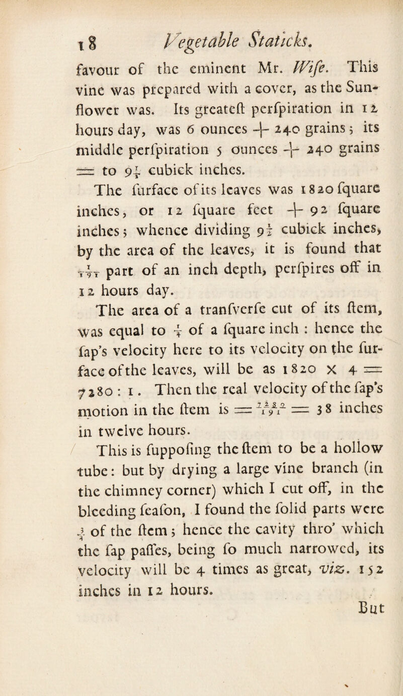 favour of the eminent Mr. Wife. This vine was prepared with a cover, as the Sun¬ flower was. Its greateft perfpiration in 12, hours day, was 6 ounces 240 grains; its middle perfpiration 5 ounces 240 grains == to 9i. cubick inches. The furface of its leaves was 1820 fquare inches, or 12 fquare feet 4' 9 2 fquare inches; whence dividing 91 cubick inches, by the area of the leaves, it is found that -,4t part of an inch depth, perfpires off in 12 hours day. The area of a tranfverfe cut of its flcm, was equal to f of a fquare inch ; hence the lap’s velocity here to its velocity on the fur- face of the leaves, will be as 1820 x 4 — 7280: 1. Then the real velocity of the fap’s motion in the 1km is = ¥/r — 3 8 inches in twelve hours. This is fuppofmg theftem to be a hollow tube: but by drying a large vine branch (in the chimney corner) which I cut off, in the bleeding feafon, 1 found the folid parts were x of the flcm; hence the cavity thro’ which the fap paffes, being fo much narrowed, its velocity will be 4 times as great, viz. 152 inches in 12 hours. But