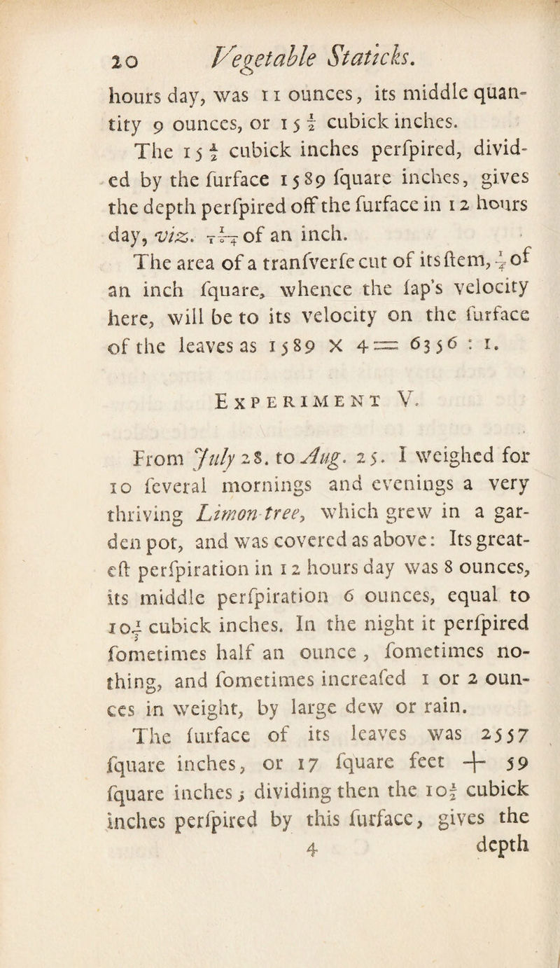 hours day, was 11 ounces, its middle quan¬ tity 9 ounces, or 15 £ cubicle inches. The 15 £ cubick inches perfpired, divid¬ ed by thefurface 1589 fquare inches, gives the depth perfpired off the furface in 12 hours day, viz. T4-+ of an inch. The area of a tranfverfe cut ot itsftem, 4ot an inch fquare, whence the lap’s velocity here, will be to its velocity on the furface of the leaves as 1589 X 4= 6356: '• Experiment V. From July 2$. to Jug. 25. I weighed fol¬ io feveral mornings and evenings a very thriving Limon tree, which grew in a gar¬ den pot, and was covered as above: Its great- eft perfpiration in 12 hours day was 8 ounces, its middle perfpiration 6 ounces, equal to rod cubick inches. In the night it perfpired fometimes half an ounce , fometimes no¬ thing, and fometimes increafed 1 or 2 oun¬ ces in weight, by large dew or rain. The furface of its leaves was 2557 fquare inches, or 17 fquare feet 59 fquare inches ■, dividing then the ioj cubick inches perfpired by this furface, gives the 4 depth