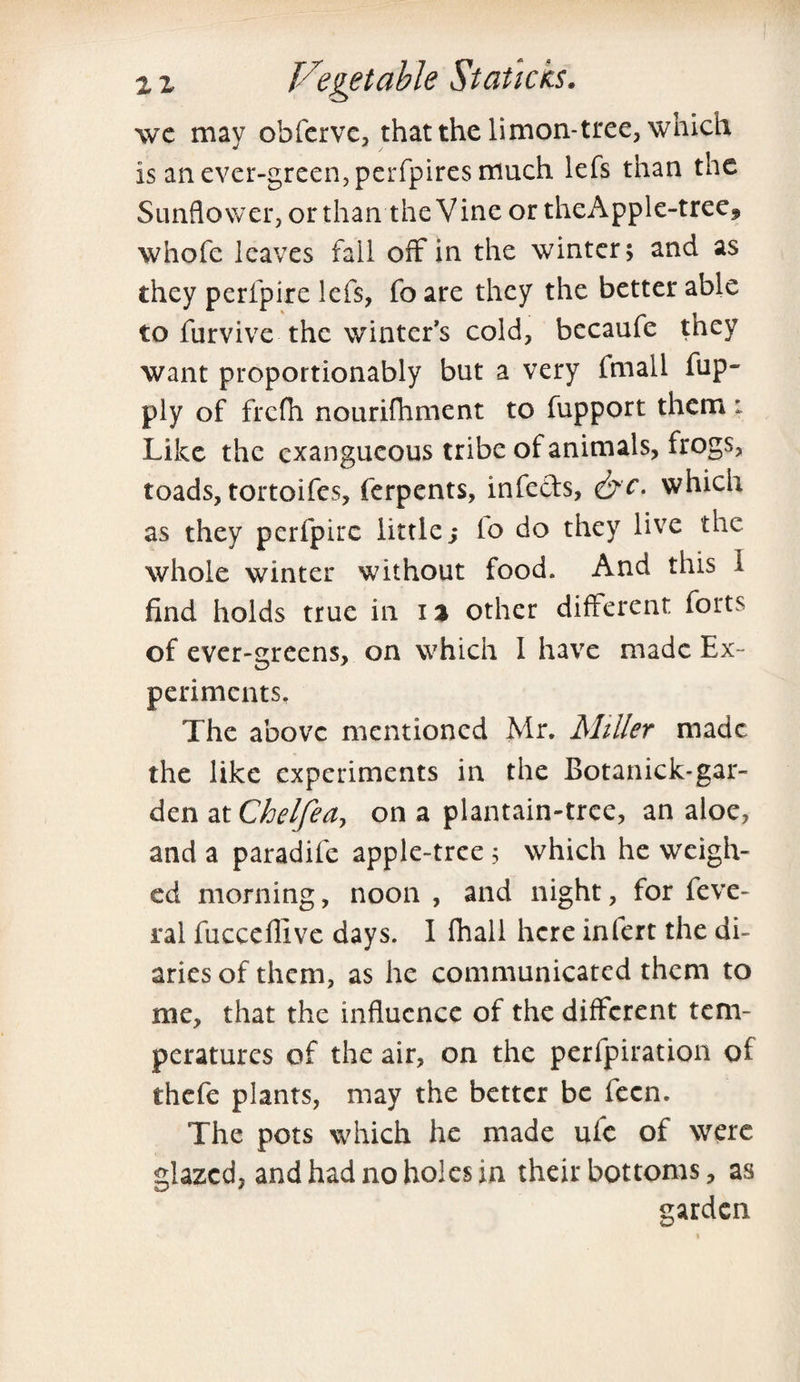 we may obferve, that the limon-tree, which is an ever-green,perfpires much lefs than the Sunflower, or than the Vine or theApple-tree* whofe leaves fall off in the winter; and as they perfpire lefs, fo are they the better able to furvive the winter’s cold, becaufe they want proportionably but a very fmall fup- ply of frefli nourifhment to fupport them : Like the exangucous tribe of animals, frogs, toads, tortoifes, ferpents, infeds, &c. which as they perfpire little s lo do they live the whole winter without food. And this 1 find holds true in i % other different forts of ever-greens, on which 1 have made Ex¬ periments. The above mentioned Mr. Miller made the like experiments in the Botanick-gar- den at Chelfea, on a plantain-tree, an aloe, and a paradife apple-tree ; which he weigh¬ ed morning, noon , and night, for feve- ral fucceflive days. I fhall here infert the di¬ aries of them, as he communicated them to me, that the influence of the different tem¬ peratures of the air, on the perfpiration ot thefe plants, may the better be fecn. The pots which he made ufc of were glazed, and had no holes in their bottoms, as garden