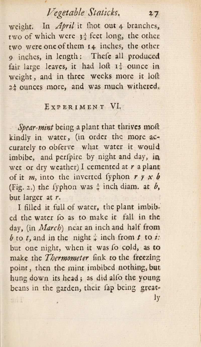 weight. In April it fhot out 4 branches, two of which were jf feet long, the other two were one of them 14 inches, the other 9 inches, in length: Thefc all produced fair large leaves, it had loft 1+ ounce in weight, and in three weeks more it loft 24 ounces more, and was much withered. ) Experiment VL / Spear-mint being a plant that thrives moll kindly in water, (in order the more ac¬ curately to obferve what water it would imbibe, and perfpire by night and day, 14 wet or dry weather) I cemented at r a plant of it m, into the inverted fyphon r y x b (Fig. 2.) the fyphon was % inch diam. at b% but larger at r. I filled it full of water, the plant imbib¬ ed the water fo as to make it fall in the day, (in March) near an inch and half from b to t, and in the night + inch from t to /; but one night, when it was fo cold, as to make the Thermometer fink to the freezing point, then the mint imbibed nothing,but hung down its head > as did alfo the young beans in the garden, their fap being great-